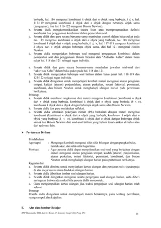 berbeda, hal. 116 mengenai kombinasi k objek dari n objek yang berbeda, k < n, hal.
          117-119 mengenai kombinasi k objek dari n objek dengan beberapa objek sama
          (pengayaan), dan hal. 119-122 mengenai Binom Newton).
       b. Peserta didik mengkomunikasikan secara lisan atau mempresentasikan definisi
          kombinasi dan penggunaan kombinasi dalam pemecahan soal.
       c. Peserta didik dan guru secara bersama-sama membahas contoh dalam buku paket pada
          hal. 115 mengenai kombinasi n objek dari n objek yang berbeda, hal. 116 mengenai
          kombinasi k objek dari n objek yang berbeda, k < n, hal. 117-118 mengenai kombinasi
          k objek dari n objek dengan beberapa objek sama, dan hal 121 mengenai Binom
          Newton.
       d. Peserta didik mengerjakan beberapa soal mengenai penggunaan kombinasi dalam
          pemecahan soal dan penggunaan Binom Newton dari “Aktivitas Kelas“ dalam buku
          paket hal. 118 dan 121 sebagai tugas individu.

       e. Peserta didik dan guru secara bersama-sama membahas jawaban soal-soal dari
          “Aktivitas Kelas” dalam buku paket pada hal. 118 dan 121.
       f. Peserta didik mengerjakan beberapa soal latihan dalam buku paket hal. 118-119 dan
          121-122 sebagai tugas individu.
       g. Peserta didik diingatkan untuk mempelajari kembali materi mengenai aturan pengisian
          tempat, kaidah (aturan) penjumlahan, aturan perkalian, notasi faktorial, permutasi,
          kombinasi, dan binom Newton untuk menghadapi ulangan harian pada pertemuan
          berikutnya.
       Penutup
       a. Peserta didik membuat rangkuman dari materi mengenai kombinasi (kombinasi n objek
          dari n objek yang berbeda, kombinasi k objek dari n objek yang berbeda (k < n),
          kombinasi k objek dari n objek dengan beberapa objek sama) dan Binom Newton.
       b. Peserta didik dan guru melakukan refleksi.
       c. Peserta didik diberikan pekerjaan rumah (PR) berkaitan dengan materi mengenai
          kombinasi (kombinasi n objek dari n objek yang berbeda, kombinasi k objek dari n
          objek yang berbeda (k < n), kombinasi k objek dari n objek dengan beberapa objek
          sama) dan Binom Newton dari soal-soal latihan yang belum terselesaikan di kelas atau
          dari referensi lain.

 Pertemuan Kelima

       Pendahuluan
       Apersepsi           : Mengingat kembali mengenai sifat-sifat bilangan dengan pangkat bulat,
                             bentuk akar, dan sifat-sifat logaritma.
       Motivasi            : Agar peserta didik dapat menyelesaikan soal-soal yang berkaitan dengan
                             materi mengenai aturan pengisian tempat, kaidah (aturan) penjumlahan,
                             aturan perkalian, notasi faktorial, permutasi, kombinasi, dan binom
                             Newton untuk menghadapi ulangan harian pada pertemuan berikutnya.
       Kegiatan Inti
       a. Peserta didik diminta untuk menyiapkan kertas ulangan dan peralatan tulis secukupnya
           di atas meja karena akan diadakan ulangan harian.
       b. Peserta didik diberikan lembar soal ulangan harian.
       c. Peserta didik diingatkan mengenai waktu pengerjaan soal ulangan harian, serta diberi
           peringatan bahwa ada sanksi bila peserta didik mencontek.
       d. Guru mengumpulkan kertas ulangan jika waktu pengerjaan soal ulangan harian telah
           selesai.
       Penutup
       Peserta didik diingatkan untuk mempelajari materi berikutnya, yaitu tentang percobaan,
       ruang sampel, dan kejadian.


E.     Alat dan Sumber Belajar
RPP Matematika SMA dan MA Kelas XI Semester Ganjil (2A) Prog. IPA                               40
 