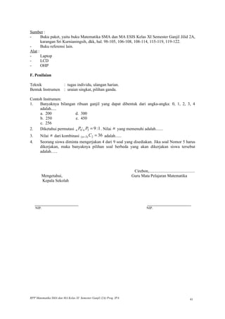 Sumber :
-      Buku paket, yaitu buku Matematika SMA dan MA ESIS Kelas XI Semester Ganjil Jilid 2A,
       karangan Sri Kurnianingsih, dkk, hal. 98-105, 106-108, 108-114, 115-119, 119-122.
-      Buku referensi lain.
Alat :
-      Laptop
-      LCD
-      OHP

F. Penilaian

Teknik           : tugas individu, ulangan harian.
Bentuk Instrumen : uraian singkat, pilihan ganda.

Contoh Instrumen:
1.   Banyaknya bilangan ribuan ganjil yang dapat dibentuk dari angka-angka: 0, 1, 2, 3, 4
     adalah.....
     a. 200              d. 300
     b. 250              e. 450
     c. 256
2.   Diketahui permutasi n P4 :n P3 = 9 : 1 . Nilai n yang memenuhi adalah.......
3.     Nilai n dari kombinasi ( n −3) C2 = 36 adalah......
4.     Seorang siswa diminta mengerjakan 4 dari 9 soal yang disediakan. Jika soal Nomor 5 harus
       dikerjakan, maka banyaknya pilihan soal berbeda yang akan dikerjakan siswa tersebut
       adalah…..



                                                                     Cirebon,............................................
        Mengetahui,                                                 Guru Mata Pelajaran Matematika
        Kepala Sekolah




     _______________________                                                    _______________________
     NIP.                                                                       NIP.




RPP Matematika SMA dan MA Kelas XI Semester Ganjil (2A) Prog. IPA                                                   41
 