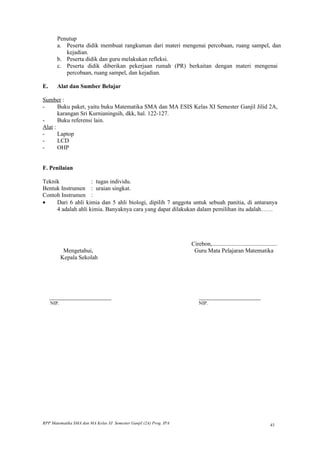 Penutup
       a. Peserta didik membuat rangkuman dari materi mengenai percobaan, ruang sampel, dan
          kejadian.
       b. Peserta didik dan guru melakukan refleksi.
       c. Peserta didik diberikan pekerjaan rumah (PR) berkaitan dengan materi mengenai
          percobaan, ruang sampel, dan kejadian.

E.     Alat dan Sumber Belajar

Sumber :
-      Buku paket, yaitu buku Matematika SMA dan MA ESIS Kelas XI Semester Ganjil Jilid 2A,
       karangan Sri Kurnianingsih, dkk, hal. 122-127.
-      Buku referensi lain.
Alat :
-      Laptop
-      LCD
-      OHP


F. Penilaian

Teknik              : tugas individu.
Bentuk Instrumen : uraian singkat.
Contoh Instrumen :
•    Dari 6 ahli kimia dan 5 ahli biologi, dipilih 7 anggota untuk sebuah panitia, di antaranya
     4 adalah ahli kimia. Banyaknya cara yang dapat dilakukan dalam pemilihan itu adalah……




                                                                    Cirebon,............................................
          Mengetahui,                                                Guru Mata Pelajaran Matematika
         Kepala Sekolah




     _______________________                                            _______________________
     NIP.                                                               NIP.




RPP Matematika SMA dan MA Kelas XI Semester Ganjil (2A) Prog. IPA                                                  43
 