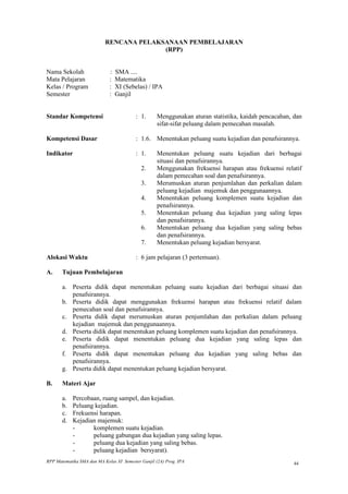 RENCANA PELAKSANAAN PEMBELAJARAN
                                         (RPP)


Nama Sekolah                 :   SMA ....
Mata Pelajaran               :   Matematika
Kelas / Program              :   XI (Sebelas) / IPA
Semester                     :   Ganjil


Standar Kompetensi                        : 1.      Menggunakan aturan statistika, kaidah pencacahan, dan
                                                    sifat-sifat peluang dalam pemecahan masalah.

Kompetensi Dasar                          : 1.6. Menentukan peluang suatu kejadian dan penafsirannya.

Indikator                                 : 1.      Menentukan peluang suatu kejadian dari berbagai
                                                    situasi dan penafsirannya.
                                            2.      Menggunakan frekuensi harapan atau frekuensi relatif
                                                    dalam pemecahan soal dan penafsirannya.
                                            3.      Merumuskan aturan penjumlahan dan perkalian dalam
                                                    peluang kejadian majemuk dan penggunaannya.
                                            4.      Menentukan peluang komplemen suatu kejadian dan
                                                    penafsirannya.
                                            5.      Menentukan peluang dua kejadian yang saling lepas
                                                    dan penafsirannya.
                                            6.      Menentukan peluang dua kejadian yang saling bebas
                                                    dan penafsirannya.
                                            7.      Menentukan peluang kejadian bersyarat.

Alokasi Waktu                             : 6 jam pelajaran (3 pertemuan).

A.     Tujuan Pembelajaran

       a. Peserta didik dapat menentukan peluang suatu kejadian dari berbagai situasi dan
          penafsirannya.
       b. Peserta didik dapat menggunakan frekuensi harapan atau frekuensi relatif dalam
          pemecahan soal dan penafsirannya.
       c. Peserta didik dapat merumuskan aturan penjumlahan dan perkalian dalam peluang
          kejadian majemuk dan penggunaannya.
       d. Peserta didik dapat menentukan peluang komplemen suatu kejadian dan penafsirannya.
       e. Peserta didik dapat menentukan peluang dua kejadian yang saling lepas dan
          penafsirannya.
       f. Peserta didik dapat menentukan peluang dua kejadian yang saling bebas dan
          penafsirannya.
       g. Peserta didik dapat menentukan peluang kejadian bersyarat.

B.     Materi Ajar

       a.   Percobaan, ruang sampel, dan kejadian.
       b.   Peluang kejadian.
       c.   Frekuensi harapan.
       d.   Kejadian majemuk:
            -      komplemen suatu kejadian.
            -      peluang gabungan dua kejadian yang saling lepas.
            -      peluang dua kejadian yang saling bebas.
            -      peluang kejadian bersyarat).
RPP Matematika SMA dan MA Kelas XI Semester Ganjil (2A) Prog. IPA                                     44
 