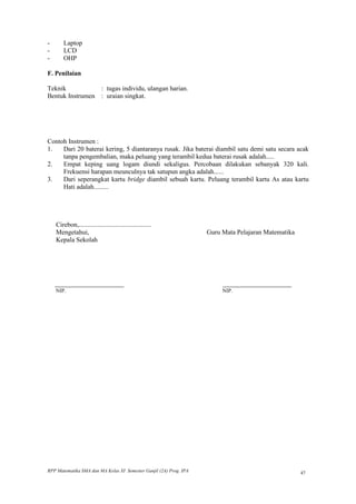 -       Laptop
-       LCD
-       OHP

F. Penilaian

Teknik           : tugas individu, ulangan harian.
Bentuk Instrumen : uraian singkat.




Contoh Instrumen :
1.   Dari 20 baterai kering, 5 diantaranya rusak. Jika baterai diambil satu demi satu secara acak
     tanpa pengembalian, maka peluang yang terambil kedua baterai rusak adalah.....
2.   Empat keping uang logam diundi sekaligus. Percobaan dilakukan sebanyak 320 kali.
     Frekuensi harapan meunculnya tak satupun angka adalah......
3.   Dari seperangkat kartu bridge diambil sebuah kartu. Peluang terambil kartu As atau kartu
     Hati adalah.........




    Cirebon,............................................
    Mengetahui,                                                     Guru Mata Pelajaran Matematika
    Kepala Sekolah




    _______________________                                              _______________________
    NIP.                                                                 NIP.




RPP Matematika SMA dan MA Kelas XI Semester Ganjil (2A) Prog. IPA                                    47
 