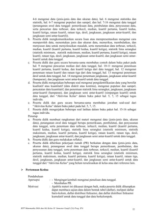 4-6 mengenai data (jenis-jenis data dan ukuran data), hal. 6 mengenai statistika dan
          statistik, hal. 6-7 mengenai populasi dan sampel, dan hal. 7-16 mengenai data tunggal
          (penanganan awal data tunggal: pemeriksaan data, pembulatan data, penyusunan data,
          serta pencarian data terbesar, data terkecil, median, kuartil pertama, kuartil kedua,
          kuartil ketiga, rataan kuartil, rataan tiga, desil, jangkauan, jangkauan antar-kuartil, dan
          jangkauan semi antar-kuartil)).
       b. Peserta didik mengkomunikasikan secara lisan atau mempresentasikan mengenai cara
          memperoleh data, menentukan jenis dan ukuran data, memeriksa, membulatkan, dan
          menyusun data untuk menyelesaikan masalah, serta menentukan data terbesar, terkecil,
          median, kuartil (kuartil pertama, kuartil kedua, kuartil ketiga), statistik lima serangkai
          (statistik minimum, statistik maksimum, median, kuartil pertama, kuartil ketiga), rataan
          kuartil, rataan tiga, desil, jangkauan, jangkauan antar-kuartil, dan jangkauan semi antar-
          kuartil untuk data tunggal.
       c. Peserta didik dan guru secara bersama-sama membahas contoh dalam buku paket pada
          hal. 9 mengenai pencarian median dari data tunggal, hal. 10-11 mengenai penentuan
          kuartil pertama, kuartil kedua, dan kuartil ketiga dari data tunggal, hal. 12 mengenai
          penentuan rataan kuartil dan rataan tiga dari data tunggal, hal. 13 mengenai penentuan
          desil untuk data tunggal, hal. 14 mengenai penentuan jangkauan, jangkauan antar-kuartil
          (hamparan), dan jangkauan semi antar-kuartil untuk data tunggal.
       d. Peserta didik mengerjakan beberapa soal mengenai pengidentifikasian data yang bersifat
          kualitatif atau kuantitatif (data diskrit atau kontinu), mengenai populasi dan sampel,
          pencatatan data kuantitatif, dan penentuan statistik lima serangkai, jangkauan, jangkauan
          antar-kuartil (hamparan), dan jangkauan semi antar-kuartil (simpangan kuartil) untuk
          data tunggal, dari “Aktivitas Kelas“ dalam buku paket hal. 5, 7, 15 sebagai tugas
          individu.
       e. Peserta didik dan guru secara bersama-sama membahas jawaban soal-soal dari
          “Aktivitas Kelas” dalam buku paket pada hal. 5, 7, 15.
       f. Peserta didik mengerjakan beberapa soal latihan dalam buku paket hal. 15-16 sebagai
          tugas individu.
       Penutup
       a. Peserta didik membuat rangkuman dari materi mengenai data (jenis-jenis data, ukuran
          data), penanganan awal data tunggal berupa pemeriksaan, pembulatan, dan penyusunan
          data tunggal, serta penentuan data terbesar, terkecil, median, kuartil (kuartil pertama,
          kuartil kedua, kuartil ketiga), statistik lima serangkai (statistik minimum, statistik
          maksimum, median, kuartil pertama, kuartil ketiga), rataan kuartil, rataan tiga, desil,
          jangkauan, jangkauan antar-kuartil, dan jangkauan semi antar-kuartil untuk data tunggal.
       b. Peserta didik dan guru melakukan refleksi.
       c. Peserta didik diberikan pekerjaan rumah (PR) berkaitan dengan data (jenis-jenis data,
          ukuran data), penanganan awal data tunggal berupa pemeriksaan, pembulatan, dan
          penyusunan data tunggal, serta penentuan data terbesar, terkecil, median, kuartil (kuartil
          pertama, kuartil kedua, kuartil ketiga), statistik lima serangkai (statistik minimum,
          statistik maksimum, median, kuartil pertama, kuartil ketiga), rataan kuartil, rataan tiga,
          desil, jangkauan, jangkauan antar-kuartil, dan jangkauan semi antar-kuartil untuk data
          tunggal dari “Aktivitas Kelas“ yang belum terselesaikan di kelas atau dari referensi lain.

 Pertemuan Kedua

       Pendahuluan
       Apersepsi             : - Mengingat kembali mengenai penulisan data tunggal.
                               - Membahas PR.
       Motivasi              : Apabila materi ini dikuasai dengan baik, maka peserta didik diharapkan
                               dapat membaca sajian data dalam bentuk tabel (daftar), meliputi daftar
                               baris-kolom, daftar distribusi frekuensi, dan daftar distribusi frekuensi
                               kumulatif untuk data tunggal dan data berkelompok.


RPP Matematika SMA dan MA Kelas XI Semester Ganjil (2A) Prog. IPA                                    22
 