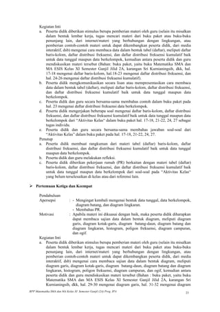 Kegiatan Inti
       a. Peserta didik diberikan stimulus berupa pemberian materi oleh guru (selain itu misalkan
          dalam bentuk lembar kerja, tugas mencari materi dari buku paket atau buku-buku
          penunjang lain, dari internet/materi yang berhubungan dengan lingkungan, atau
          pemberian contoh-contoh materi untuk dapat dikembangkan peserta didik, dari media
          interaktif, dsb) mengenai cara membaca data dalam bentuk tabel (daftar), meliputi daftar
          baris-kolom, daftar distribusi frekuensi, dan daftar distribusi frekuensi kumulatif baik
          untuk data tunggal maupun data berkelompok, kemudian antara peserta didik dan guru
          mendiskusikan materi tersebut (Bahan: buku paket, yaitu buku Matematika SMA dan
          MA ESIS Kelas XI Semester Ganjil Jilid 2A, karangan Sri Kurnianingsih, dkk, hal.
          17-18 mengenai daftar baris-kolom, hal.18-23 mengenai daftar distribusi frekuensi, dan
          hal. 24-26 mengenai daftar distribusi frekuensi kumulatif).
       b. Peserta didik mengkomunikasikan secara lisan atau mempresentasikan cara membaca
          data dalam bentuk tabel (daftar), meliputi daftar baris-kolom, daftar distribusi frekuensi,
          dan daftar distribusi frekuensi kumulatif baik untuk data tunggal maupun data
          berkelompok.
       c. Peserta didik dan guru secara bersama-sama membahas contoh dalam buku paket pada
          hal. 23 mengenai daftar distribusi frekuensi data berkelompok.
       d. Peserta didik mengerjakan beberapa soal mengenai daftar baris-kolom, daftar distribusi
          frekuensi, dan daftar distribusi frekuensi kumulatif baik untuk data tunggal maupun data
          berkelompok dari “Aktivitas Kelas“ dalam buku paket hal. 17-18, 21-22, 24, 27 sebagai
          tugas individu.
       e. Peserta didik dan guru secara bersama-sama membahas jawaban soal-soal dari
          “Aktivitas Kelas” dalam buku paket pada hal. 17-18, 21-22, 24, 27.
       Penutup
       a. Peserta didik membuat rangkuman dari materi tabel (daftar) baris-kolom, daftar
          distribusi frekuensi, dan daftar distribusi frekuensi kumulatif baik untuk data tunggal
          maupun data berkelompok.
       b. Peserta didik dan guru melakukan refleksi.
       c. Peserta didik diberikan pekerjaan rumah (PR) berkaitan dengan materi tabel (daftar)
          baris-kolom, daftar distribusi frekuensi, dan daftar distribusi frekuensi kumulatif baik
          untuk data tunggal maupun data berkelompok dari soal-soal pada “Aktivitas Kelas“
          yang belum terselesaikan di kelas atau dari referensi lain.

 Pertemuan Ketiga dan Keempat

       Pendahuluan
       Apersepsi             : - Mengingat kembali mengenai bentuk data tunggal, data berkelompok,
                                 diagram batang, dan diagram lingkaran.
                               - Membahas PR.
       Motivasi              : Apabila materi ini dikuasai dengan baik, maka peserta didik diharapkan
                               dapat membaca sajian data dalam bentuk diagram, meliputi diagram
                               garis, diagram kotak-garis, diagram batang-daun, diagram batang dan
                               diagram lingkaran, histogram, poligon frekuensi, diagram campuran,
                               dan ogif.
       Kegiatan Inti
       a. Peserta didik diberikan stimulus berupa pemberian materi oleh guru (selain itu misalkan
          dalam bentuk lembar kerja, tugas mencari materi dari buku paket atau buku-buku
          penunjang lain, dari internet/materi yang berhubungan dengan lingkungan, atau
          pemberian contoh-contoh materi untuk dapat dikembangkan peserta didik, dari media
          interaktif, dsb) mengenai cara membaca sajian data dalam bentuk diagram, meliputi
          diagram garis, diagram kotak-garis, diagram batang-daun, diagram batang dan diagram
          lingkaran, histogram, poligon frekuensi, diagram campuran, dan ogif, kemudian antara
          peserta didik dan guru mendiskusikan materi tersebut (Bahan : buku paket, yaitu buku
          Matematika SMA dan MA ESIS Kelas XI Semester Ganjil Jilid 2A, karangan Sri
          Kurnianingsih, dkk, hal. 29-30 mengenai diagram garis, hal. 31-32 mengenai diagram
RPP Matematika SMA dan MA Kelas XI Semester Ganjil (2A) Prog. IPA                                23
 