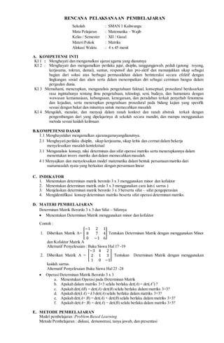 RENCANA PELAKSANAAN PEMBELAJARAN
Sekolah : SMAN 1 Kaliwungu
Mata Pelajaran : Matematika – Wajib
Kelas / Semester : XII / Gasal
Materi Pokok : Matriks
Alokasi Waktu : 4 x 45 menit
A. KOMPETENSI INTI
KI 1 : Menghayati dan mengamalkan ajaran agama yang dianutnya
KI 2 : Menghayati dan mengamalkan perilaku jujur, disiplin, tanggungjawab, peduli (gotong royong,
kerjasama, toleran, damai), santun, responsif dan pro-aktif dan menunjukkan sikap sebagai
bagian dari solusi atas berbagai permasalahan dalam berinteraksi secara efektif dengan
lingkungan sosial dan alam serta dalam menempatkan diri sebagai cerminan bangsa dalam
pergaulan dunia.
KI 3 :Memahami, menerapkan, menganalisis pengetahuan faktual, konseptual, prosedural berdasarkan
rasa ingintahunya tentang ilmu pengetahuan, teknologi, seni, budaya, dan humaniora dengan
wawasan kemanusiaan, kebangsaan, kenegaraan, dan peradaban terkait penyebab fenomena
dan kejadian, serta menerapkan pengetahuan prosedural pada bidang kajian yang spesifik
sesuai dengan bakat dan minatnya untuk memecahkan masalah
KI 4 :Mengolah, menalar, dan menyaji dalam ranah konkret dan ranah abstrak terkait dengan
pengembangan dari yang dipelajarinya di sekolah secara mandiri, dan mampu menggunakan
metoda sesuai kaidah keilmuan
B.KOMPETENSI DASAR
1.1 Menghayatidan mengamalkan ajaranagamayangdianutnya.
2.1 Menghayati perilaku disiplin, sikap kerjasama, sikap kritis dan cermat dalam bekerja
menyelesaikan masalah kontekstual
3.1 Menganalisis konsep, nilai determinan dan sifat operasi matriks serta menerapkannya dalam
menentukan invers matriks dan dalam memecahkan masalah.
4 1 Menyajikan dan menyelesaikan model matematika dalam bentuk persamaan matriks dari
suatumasalah nyata yang berkaitan dengan persamaan linear
C. INDIKATOR
1. Menentukan determinan matrik berordo 3 x 3 menggunakan minor dan kofaktor
2. Menentukan determinan matrik ordo 3 x 3 menggunakan cara lain ( sarrus )
3. Menjelaskan determinan matrik berordo 3 x 3 berserta sifat – sifat pengoperasian
4. Mengidentifikasi konsep determinan matriks beserta sifat operasi determinan matriks.
D. MATERI PEMBELAJARAN
Determinan Matrik Berordo 3 x 3 dan Sifat – Sifatnya
 Menentukan Determinan Matrik menggunakan minor dan kofaktor
Contoh :
1. Diberikan Matrik A= [
−1 2 1
8 7 4
0 −1 6
] Tentukan Determinan Matrik dengan menggunakan Minor
dan Kofaktor Matrik A
Alternatif Penyelesaian : Buku Siswa Hal 17 -19
2. Diberikan Matrik A = [
−3 4 2
2 1 3
1 0 −1
] Tentukan Determinan Matrik dengan menggunakan
kaidah sarrus.
Alternatif Penyelesaian Buku Siswa Hal 23 -24
 Operasi Determinan Matrik Berordo 3 x 3
a. Menentukan Operasi pada Determinan Matrik
b. Apakah dalam matriks 3×3 selalu berlaku det(A) = det(AT
) ?
c. Apakah det(AB) = det(A) ⋅det(B) selalu berlaku dalam matriks 3×3?
d. Apakah det(kA) = k3 det(A) selalu berlaku dalam matriks 3×3?
e. Apakah det(A+ B) = det(A) + det(B) selalu berlaku dalam matriks 3×3?
f. Apakah det(A− B) = det(A) − det(B) selalu berlaku dalam matriks 3×3?
E. METODE PEMBELAJARAN
Model pembelajaran :Problem Based Learning
Metode Pembelajaran : diskusi, demonstrasi, tanya jawab, dan presentasi
 