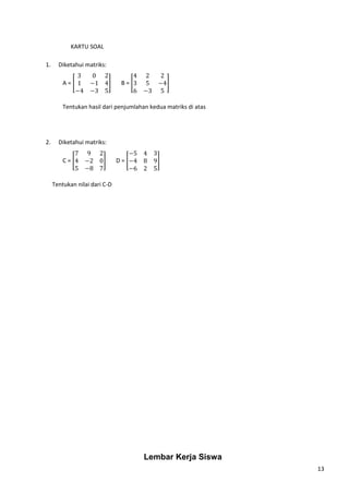 13 
KARTU SOAL 
1. Diketahui matriks: 
A = [ 
3 0 2 
1 −1 4 
−4 −3 5 
4 2 2 
3 5 −4 
6 −3 5 
] B = [ 
] 
Tentukan hasil dari penjumlahan kedua matriks di atas 
2. Diketahui matriks: 
C = [ 
7 9 2 
4 −2 0 
5 −8 7 
−5 4 3 
−4 8 9 
−6 2 5 
] D = [ 
] 
Tentukan nilai dari C-D 
Lembar Kerja Siswa 
 