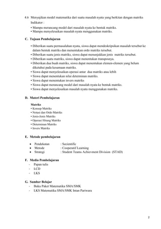 2 
4.6 Menyajikan model matematika dari suatu masalah nyata yang berkitan dengan matriks 
Indikator : 
• Mampu merancang model dari masalah nyata ke bentuk matriks. 
• Mampu menyelesaikan masalah nyata menggunakan matriks. 
C. Tujuan Pembelajaran 
• Diberikan suatu permasalahan nyata, siswa dapat mendeskripsikan masalah tersebut ke 
dalam bentuk matriks dan menentukan ordo matriks tersebut. 
• Diberikan suatu jenis matriks, siswa dapat menunjukkan jenis matriks tersebut. 
• Diberikan suatu matriks, siswa dapat menentukan transposnya. 
• Diberikan dua buah matriks, siswa dapat menentukan elemen-elemen yang belum 
diketahui pada kesamaan matriks. 
• Siswa dapat menyelesaikan operasi antar dua matriks atau lebih 
• Siswa dapat menentukan nilai determinan matriks. 
• Siswa dapat menentukan invers matriks 
• Siswa dapat merancang model dari masalah nyata ke bentuk matriks. 
• Siswa dapat menyelesaikan masalah nyata menggunakan matriks. 
D. Materi Pembelajaran 
Matriks 
• Konsep Matriks 
• Notasi dan Ordo Matriks 
• Jenis-Jenis Matriks 
• Operasi Hitung Matriks 
• Determinan Matriks 
• Invers Matriks 
E. Metode pembelajaran 
 Pendekatan : Secientific 
 Metode : Cooperatif Learning 
 Strategi : Student Teams Achievment Division (STAD) 
F. Media Pembelajaran 
- Papan tulis 
- LCD 
- LKS 
G. Sumber Belajar 
- Buku Paket Matematika SMA/SMK 
- LKS Matematika SMA/SMK Intan Pariwara 
 