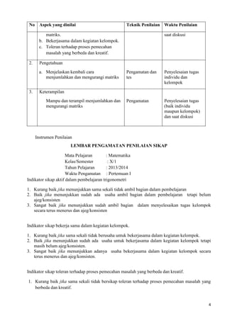4 
No Aspek yang dinilai Teknik Penilaian Waktu Penilaian 
matriks. 
b. Bekerjasama dalam kegiatan kelompok. 
c. Toleran terhadap proses pemecahan 
masalah yang berbeda dan kreatif. 
saat diskusi 
2. Pengetahuan 
a. Menjelaskan kembali cara 
menjumlahkan dan mengurangi matriks 
Pengamatan dan 
tes 
Penyelesaian tugas 
individu dan 
kelompok 
3. 
Keterampilan 
Mampu dan terampil menjumlahkan dan 
mengurangi matriks 
Pengamatan 
Penyelesaian tugas 
(baik individu 
maupun kelompok) 
dan saat diskusi 
Instrumen Penilaian 
LEMBAR PENGAMATAN PENILAIAN SIKAP 
Mata Pelajaran : Matematika 
Kelas/Semester : X/1 
Tahun Pelajaran : 2013/2014 
Waktu Pengamatan : Pertemuan I 
Indikator sikap aktif dalam pembelajaran trigonometri 
1. Kurang baik jika menunjukkan sama sekali tidak ambil bagian dalam pembelajaran 
2. Baik jika menunjukkan sudah ada usaha ambil bagian dalam pembelajaran tetapi belum 
ajeg/konsisten 
3. Sangat baik jika menunjukkan sudah ambil bagian dalam menyelesaikan tugas kelompok 
secara terus menerus dan ajeg/konsisten 
Indikator sikap bekerja sama dalam kegiatan kelompok. 
1. Kurang baik jika sama sekali tidak berusaha untuk bekerjasama dalam kegiatan kelompok. 
2. Baik jika menunjukkan sudah ada usaha untuk bekerjasama dalam kegiatan kelompok tetapi 
masih belum ajeg/konsisten. 
3. Sangat baik jika menunjukkan adanya usaha bekerjasama dalam kegiatan kelompok secara 
terus menerus dan ajeg/konsisten. 
Indikator sikap toleran terhadap proses pemecahan masalah yang berbeda dan kreatif. 
1. Kurang baik jika sama sekali tidak bersikap toleran terhadap proses pemecahan masalah yang 
berbeda dan kreatif. 
 