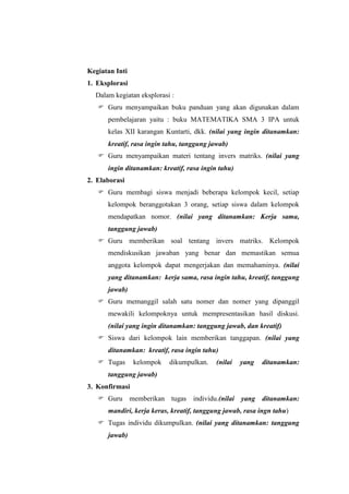 Kegiatan Inti
1. Eksplorasi
  Dalam kegiatan eksplorasi :
    Guru menyampaikan buku panduan yang akan digunakan dalam
      pembelajaran yaitu : buku MATEMATIKA SMA 3 IPA untuk
      kelas XII karangan Kuntarti, dkk. (nilai yang ingin ditanamkan:
      kreatif, rasa ingin tahu, tanggung jawab)
    Guru menyampaikan materi tentang invers matriks. (nilai yang
      ingin ditanamkan: kreatif, rasa ingin tahu)
2. Elaborasi
    Guru membagi siswa menjadi beberapa kelompok kecil, setiap
      kelompok beranggotakan 3 orang, setiap siswa dalam kelompok
      mendapatkan nomor. (nilai yang ditanamkan: Kerja sama,
      tanggung jawab)
    Guru memberikan soal tentang invers matriks. Kelompok
      mendiskusikan jawaban yang benar dan memastikan semua
      anggota kelompok dapat mengerjakan dan memahaminya. (nilai
      yang ditanamkan: kerja sama, rasa ingin tahu, kreatif, tanggung
      jawab)
    Guru memanggil salah satu nomer dan nomer yang dipanggil
      mewakili kelompoknya untuk mempresentasikan hasil diskusi.
      (nilai yang ingin ditanamkan: tanggung jawab, dan kreatif)
    Siswa dari kelompok lain memberikan tanggapan. (nilai yang
      ditanamkan: kreatif, rasa ingin tahu)
    Tugas      kelompok   dikumpulkan.    (nilai   yang   ditanamkan:
      tanggung jawab)
3. Konfirmasi
    Guru memberikan tugas individu.(nilai yang ditanamkan:
      mandiri, kerja keras, kreatif, tanggung jawab, rasa ingn tahu)
    Tugas individu dikumpulkan. (nilai yang ditanamkan: tanggung
      jawab)
 