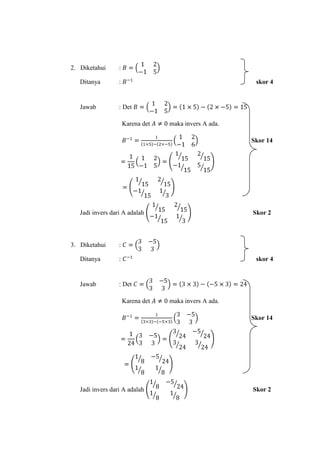 2. Diketahui      :

   Ditanya        :                                      skor 4


   Jawab          : Det

                      Karena det   maka invers A ada.

                                                        Skor 14




   Jadi invers dari A adalah                            Skor 2




3. Diketahui      :

   Ditanya        :                                      skor 4


   Jawab          : Det

                      Karena det   maka invers A ada.

                                                        Skor 14




   Jadi invers dari A adalah                            Skor 2
 