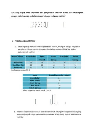 Apa yang dapat anda simpulkan dari penyelesaian masalah diatas jika dihubungkan 
dengan materi operasi perkalian dengan bilangan real pada matriks? 
… = 
4) PERKALIAN DUA MATRIKS 
a. Jika harga tiap menu disediakan pada table berikut, hitunglah berapa biaya total 
yang harus dibayar panitia Kompetisi Pembelajaran Inovatif UNESA! Sajikan 
dalambentuk matriks! 
TempatMenu Ayam Bakar Ayam 
Penyet 
Ayam 
Goreng 
Ikan Bakar Bebek 
Goreng 
Hotel Bumi 25 15 15 10 13 
Hotel Sun City 16 20 14 12 14 
Hotel Ibis 50 6 8 6 9 
#data pesanan awal H-6 
Menu Harga (dalam ribu rupiah) 
Ayam Bakar 24 
Ayam Penyet 24 
Ayam Goreng 24 
Ikan Bakar 28 
Bebek Goreng 29 
#data harga tiap menu untuk 1 porsi 
= = 
b. Jika laba tiap menu disediakan pada table berikut, hitunglah berapa laba total yang 
akan didapat pak Purpo (pemilik RM Ayam Bakar Wong Solo)! Sajikan dalambentuk 
matriks! 
 