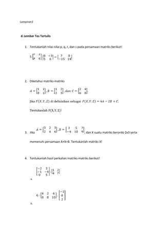 Lampiran3 
d. Lembar Tes Tertulis 
1. Tentukanlah nilai-nilai p, q, r, dan s pada persamaan matriks berikut! 
- 
2. Diketahui matriks-matriks 
3. Jika , dan X suatu matriks berordo 2x3 serta 
memenuhi persamaan A+X=B. Tentukanlah matriks X! 
4. Tentukanlah hasil perkalian matriks-matriks berikut! 
a. 
b. 
 