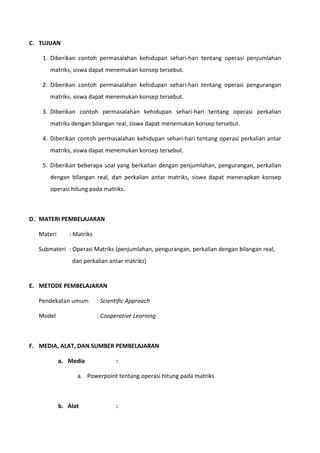 C. TUJUAN 
1. Diberikan contoh permasalahan kehidupan sehari-hari tentang operasi penjumlahan 
matriks, siswa dapat menemukan konsep tersebut. 
2. Diberikan contoh permasalahan kehidupan sehari-hari tentang operasi pengurangan 
matriks, siswa dapat menemukan konsep tersebut. 
3. Diberikan contoh permasalahan kehidupan sehari-hari tentang operasi perkalian 
matriks dengan bilangan real, siswa dapat menemukan konsep tersebut. 
4. Diberikan contoh permasalahan kehidupan sehari-hari tentang operasi perkalian antar 
matriks, siswa dapat menemukan konsep tersebut. 
5. Diberikan beberapa soal yang berkaitan dengan penjumlahan, pengurangan, perkalian 
dengan bilangan real, dan perkalian antar matriks, siswa dapat menerapkan konsep 
operasi hitung pada matriks. 
D. MATERI PEMBELAJARAN 
Materi : Matriks 
Submateri : Operasi Matriks (penjumlahan, pengurangan, perkalian dengan bilangan real, 
dan perkalian antar matriks) 
E. METODE PEMBELAJARAN 
Pendekatan umum : Scientific Approach 
Model : Cooperative Learning 
F. MEDIA, ALAT, DAN SUMBER PEMBELAJARAN 
a. Media : 
a. Powerpoint tentang operasi hitung pada matriks 
b. Alat : 
 