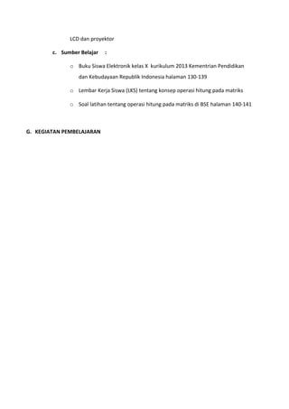 LCD dan proyektor 
c. Sumber Belajar : 
o Buku Siswa Elektronik kelas X kurikulum 2013 Kementrian Pendidikan 
dan Kebudayaan Republik Indonesia halaman 130-139 
o Lembar Kerja Siswa (LKS) tentang konsep operasi hitung pada matriks 
o Soal latihan tentang operasi hitung pada matriks di BSE halaman 140-141 
G. KEGIATAN PEMBELAJARAN 
 