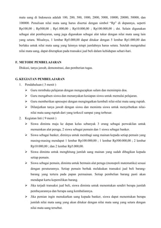 mata uang di Indonesia adalah 100, 200, 500, 1000, 2000, 5000, 10000, 20000, 50000, dan
100000. Penulisan nilai mata uang harus disertai dengan simbol “Rp” di depannya, seperti
Rp100,00 ; Rp500,00 ; Rp1.000,00 ; Rp10.000,00 ; Rp100.000,00 ; dst. Selain digunakan
sebagai alat pembayaran, uang juga digunakan sebagai alat tukar dengan nilai mata uang lain
yang setara. Misalnya, 1 lembar Rp5.000,00 dapat ditukar dengan 5 lembar Rp1.000,00 dan
berlaku untuk nilai mata uang yang lainnya tetapi jumlahnya harus setara. Setelah mengetahui
nilai mata uang, dapat diterapkan pada transaksi jual beli dalam kehidupan sehari-hari.

F. METODE PEMBELAJARAN
Diskusi, tanya jawab, demonstrasi, dan pemberian tugas.

G. KEGIATAN PEMBELAJARAN
1.

Pendahuluan ( 3 menit )
 Guru mrmbuka pelajaran dengan mengucapkan salam dan memimpin doa.
 Guru mengabsen siswa dan menanyakan kesiapan siswa untuk memulai pelajaran.
 Guru memberikan apresepsi dengan mengingatkan kembali nilai-nilai mata uang rupiah.
 Dilanjutkan tanya jawab dengan siswa dan meminta siswa untuk menyebutkan nilainilai mata uang rupiah dari yang terkecil sampai yang terbesar.

2.

Kegiatan Inti ( 9 menit )
 Siswa diminta maju ke depan kelas sebanyak 3 orang sebagai perwakilan untuk
memainkan alat peraga, 2 siswa sebagai pemain dan 1 siswa sebagai banker.
 Siswa sebagai banker, diminya untuk membagi uang mainan kepada setiap pemain yang
masing-masing mendapat 1 lembar Rp100.000,00 ; 1 lembar Rp500.000,00 ; 2 lembar
Rp10.000,00 ; dan 2 lembar Rp5.000,00.
 Siswa diminta untuk menghitung jumlah uang mainan yang sudah dibagikan kepada
setiap pemain.
 Siswa sebagai pemain, diminta untuk bermain alat peraga (monopoli matematika) sesuai
dengan peraturannya. Setiap pemain berhak melakukan transaksi jual beli barangbarang yang tertera pada papan permainan. Setiap pembelian barang pasti akan
mendapat kartu kepemilikan barang.
 Jika terjadi transaksi jual beli, siswa diminta untuk menentukan sendiri berapa jumlah
pembayarannya dan berapa uang kembaliannya.
 Jika pemian ingin menukarkan uang kepada banker, siswa dapat menentukan berapa
jumlah nilai mata uang yang akan ditukar dengan nilai mata uang yang setara dengan
nilai mata uang tersebut.

 