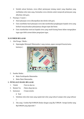  Setelah selesai bermain, siswa diberi pertanyaan tentang materi yang diajarkan yang
melibatkan nilai mata uang. Kemudian siswa diminta untuk menjawab pertanyaan yang
diberikan oleh guru.
3.

Penutup ( 3 menit )
 Hasil pekerjaan siswa dikumpulkan dan dinilai oleh guru.
 Guru membahas hasil pekerjaan siswa dan memberikan penghargaan kepada siswa yang
berhasil menyelesaikan pekerjaannya dengan tepat dan benar.
 Guru memberikan motivasi kepada siswa yang masih kurang benar dalam mengerjakan
tugas agar lebih cermat dalam pengerjaan tugas.

H. SUMBER BELAJAR
1.

Alat Peraga / Media :
 Seperangkat Monopoli Matematika ( uang mainan, papan monopoli beserta kartukartunya )

2.

Sumber Media :
 Buku Ensiklopedia Matematika
 Buku Paket Matematika

I. PENILAIAN HASIL BELAJAR
1.

Teknik

: Non tes dan tes

2.

Bentuk Tes

: Skala sikap dan tes

3.

Instrumen

: Uraian tertulis

Soal
1.

Sebutkan nilai-nilai mata uang rupiah dari nilai yang terkecil sampai nilai yang terbesar
!

2.

Jika uang 1 lembar Rp10.000,00 ditukar dengan uang Rp 5.000,00 ; berapa lembar uang
Rp5.000,00 yang diperoleh ?

 