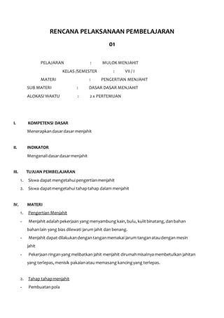 RENCANA PELAKSANAAN PEMBELAJARAN 
01 
PELAJARAN : MULOK MENJAHIT 
KELAS /SEMESTER : VII / I 
MATERI : PENGERTIAN MENJAHIT 
SUB MATERI : DASAR DASAR MENJAHIT 
ALOKASI WAKTU : 2 x PERTEMUAN 
I. KOMPETENSI DASAR 
Menerapkan dasar dasar menjahit 
II. INDIKATOR 
Mengenali dasar dasar menjahit 
III. TUJUAN PEMBELAJARAN 
1. Siswa dapat mengetahui pengertian menjahit 
2. Siswa dapat mengetahui tahap tahap dalam menjahit 
IV. MATERI 
1. Pengertian Menjahit 
- Menjahit adalah pekerjaan yang menyambung kain, bulu, kulit binatang, dan bahan 
bahan lain yang bias dilewati jarum jahit dan benang. 
- Menjahit dapat dilakukan dengan tangan memakai jarum tangan atau dengan mesin 
jahit 
- Pekerjaan ringan yang melibatkan jahit menjahit dirumah misalnya membetulkan jahitan 
yang terlepas, menisik pakaian atau memasang kancing yang terlepas. 
2. Tahap tahap menjahit 
- Pembuatan pola 
 