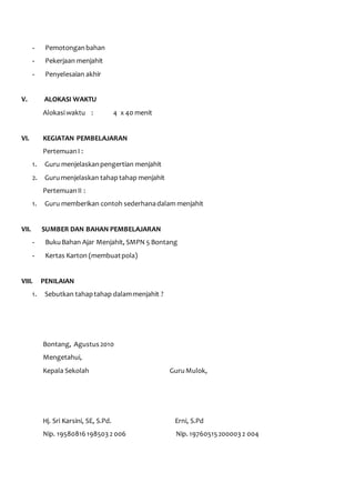 - Pemotongan bahan 
- Pekerjaan menjahit 
- Penyelesaian akhir 
V. ALOKASI WAKTU 
Alokasi waktu : 4 x 40 menit 
VI. KEGIATAN PEMBELAJARAN 
Pertemuan I : 
1. Guru menjelaskan pengertian menjahit 
2. Guru menjelaskan tahap tahap menjahit 
Pertemuan II : 
1. Guru memberikan contoh sederhana dalam menjahit 
VII. SUMBER DAN BAHAN PEMBELAJARAN 
- Buku Bahan Ajar Menjahit, SMPN 5 Bontang 
- Kertas Karton (membuat pola) 
VIII. PENILAIAN 
1. Sebutkan tahap tahap dalam menjahit ? 
Bontang, Agustus 2010 
Mengetahui, 
Kepala Sekolah Guru Mulok, 
Hj. Sri Karsini, SE, S.Pd. Erni, S.Pd 
Nip. 19580816 198503 2 006 Nip. 19760515 200003 2 004 
 