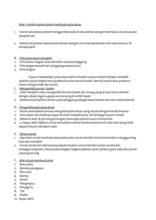 Ada 2 tehnik utama dalam membuat pola dasar 
1. Konstruksi datar adalah menggambar pola di atas kertas dengan memakai ukuranukuran 
yang akurat 
2. Konstruksi padat adalah pola di buat dengan cara menyampirkan kain atau belacu/ di 
boneka jahit 
B. Pola pola dasar menjahit 
1. Pola badan bagian atas dari bahu sampai pinggang 
2. Pola bagian bawah dari pinggang sampai lutut 
3. Pola lengan 
Tujuan mempelajari pola dasar jahit-menjahit atupun dalam belajar menjahit 
adalah supaya dapat mewujudkan busana sesuai model, bentuk tubuh atau proporsi 
tubuh dengan baik dan serasi 
C. Mengambil ukuran badan 
1. Jahir menjahit yaitu mengambil ukuran model /atu orang yang di ukur harus berdiri 
dengan sikap tegak supaya ukuran yang di ambil tepat 
2. Sebelumnya ikatlah tali ban pada pinggang sebagai batas badan atas dan badan bawah 
D. Pengembangan pola dasar 
1. Pecah pola adalah proses mengubah pola dasar yang sesuai dengan model busana 
2. Pola dasar rok misalnya dapat di ubah menjadi polar ok berbagai macam model 
3. Sebelum kain di gunting potongan-potongan pola di susun di atas kain 
4. 4. Kapur jahit dipakai untuk menuliskan tanda-tanda sementara di atas kain yang tidak 
dapat di buat memakai rader 
E. Tanda-tanda 
1. Sejumlah tanda-tanda di pakai pada pola untuk member instruksi sewaktu menggunting 
kain dan menjahit 
2. Tanda-tanda lain diantaranya dapat di pakai untuk member posisi corak kain, 
menggunting kain, menyatukan bagian-bagian pakaian, jenis jahitan, garis saku dan posisi 
lubang kancing 
F. Alat untuk membuat pola 
1. Buku pola 
2. Boneka pengepas 
3. Pita ukur 
4. Kertas 
5. Pensil 
6. Penghapus 
7. Penggaris 
8. Tali 
9. Rader 
10. Kapur jahit 
 