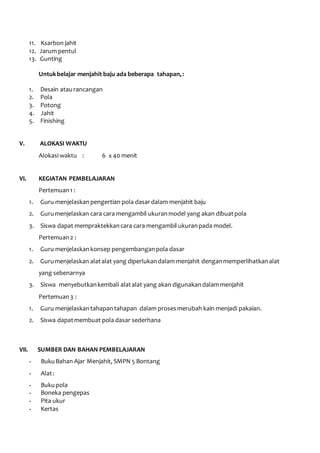 11. Ksarbon jahit 
12. Jarum pentul 
13. Gunting 
Untuk belajar menjahit baju ada beberapa tahapan, : 
1. Desain atau rancangan 
2. Pola 
3. Potong 
4. Jahit 
5. Finishing 
V. ALOKASI WAKTU 
Alokasi waktu : 6 x 40 menit 
VI. KEGIATAN PEMBELAJARAN 
Pertemuan 1 : 
1. Guru menjelaskan pengertian pola dasar dalam menjahit baju 
2. Guru menjelaskan cara cara mengambil ukuran model yang akan dibuat pola 
3. Siswa dapat mempraktekkan cara cara mengambil ukuran pada model. 
Pertemuan 2 : 
1. Guru menjelaskan konsep pengembangan pola dasar 
2. Guru menjelaskan alat alat yang diperlukan dalam menjahit dengan memperlihatkan alat 
yang sebenarnya 
3. Siswa menyebutkan kembali alat alat yang akan digunakan dalam menjahit 
Pertemuan 3 : 
1. Guru menjelaskan tahapan tahapan dalam proses merubah kain menjadi pakaian. 
2. Siswa dapat membuat pola dasar sederhana 
VII. SUMBER DAN BAHAN PEMBELAJARAN 
- Buku Bahan Ajar Menjahit, SMPN 5 Bontang 
- Alat : 
- Buku pola 
- Boneka pengepas 
- Pita ukur 
- Kertas 
 