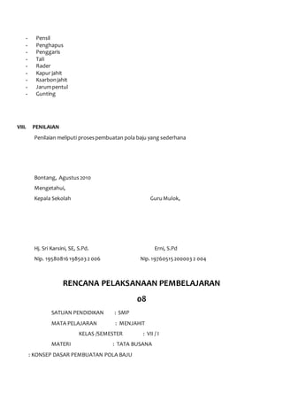 - Pensil 
- Penghapus 
- Penggaris 
- Tali 
- Rader 
- Kapur jahit 
- Ksarbon jahit 
- Jarum pentul 
- Gunting 
VIII. PENILAIAN 
Penilaian meliputi proses pembuatan pola baju yang sederhana 
Bontang, Agustus 2010 
Mengetahui, 
Kepala Sekolah Guru Mulok, 
Hj. Sri Karsini, SE, S.Pd. Erni, S.Pd 
Nip. 19580816 198503 2 006 Nip. 19760515 200003 2 004 
RENCANA PELAKSANAAN PEMBELAJARAN 
08 
SATUAN PENDIDIKAN : SMP 
MATA PELAJARAN : MENJAHIT 
KELAS /SEMESTER : VII / I 
MATERI : TATA BUSANA 
: KONSEP DASAR PEMBUATAN POLA BAJU 
 