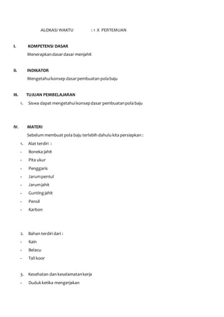 ALOKASI WAKTU : 1 X PERTEMUAN 
I. KOMPETENSI DASAR 
Menerapkan dasar dasar menjahit 
II. INDIKATOR 
Mengetahui konsep dasar pembuatan pola baju 
III. TUJUAN PEMBELAJARAN 
1. Siswa dapat mengetahui konsep dasar pembuatan pola baju 
IV. MATERI 
Sebelum membuat pola baju terlebih dahulu kita persiapkan : 
1. Alat terdiri : 
- Boneka jahit 
- Pita ukur 
- Penggaris 
- Jarum pentul 
- Jarum jahit 
- Gunting jahit 
- Pensil 
- Karbon 
2. Bahan terdiri dari : 
- Kain 
- Belacu 
- Tali koor 
3. Kesehatan dan keselamatan kerja 
- Duduk ketika mengerjakan 
 