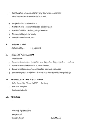 - Perhitungkan kebutuhan bahan yang diperlukan secara teliti 
- Sedikan kotak khusus untuk alat-alat kecil 
4. Langkah kerja pembuatan pola 
1. Membuat pola berdasarkan desain-desain busana 
2. Meneliti / melihat kembali garis-garis desain 
3. Memperbaiki garis-garis pola 
4. Menyesuaikan ukuran pola 
V. ALOKASI WAKTU 
Alokasi waktu : 2 x 40 menit 
VI. KEGIATAN PEMBELAJARAN 
Pertemuan 1 : 
1. Guru menjelaskan alat dan bahan yang digunakan dalam membuat pola baju 
2. Guru menjelaskan keselamatan dalam bekerja 
3. Guru menejelaskan langkah kerja dalam membuat pola dasar 
4. Siswa menyebutkan kembali tahapan tatau proses pembuatan pola baju 
VII. SUMBER DAN BAHAN PEMBELAJARAN 
- Buku Bahan Ajar Menjahit, SMPN 5 Bontang 
- Alat jahit menjahit 
- Karton untuk pola 
VIII. PENILAIAN 
- 
Bontang, Agustus 2010 
Mengetahui, 
Kepala Sekolah Guru Mulok, 
 