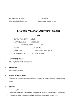 Hj. Sri Karsini, SE, S.Pd. Erni, S.Pd 
Nip. 19580816 198503 2 006 Nip. 19760515 200003 2 004 
RENCANA PELAKSANAAN PEMBELAJARAN 
09 
SATUAN PENDIDIKAN : SMP 
MATA PELAJARAN : MENJAHIT 
KELAS /SEMESTER : VII / I 
MATERI : TATA BUSANA 
SUB MATERI : MEMBUAT POLA DASAR 
ALOKASI WAKTU : 2 X PERTEMUAN 
I. KOMPETENSI DASAR 
Menerapkan dasar dasar menjahit 
II. INDIKATOR 
Membuat pola dasar 
III. TUJUAN PEMBELAJARAN 
Siswa dapat membuat pola dasar dengan menggunakan ukuran tubuh masing masing 
siswa 
IV. MATERI 
Langkah kerja 
1. Memberi tanda pada kertas karton yang digunakan untuk membuat pola dasar baju : 
- Garis tegak terdiri garis tengah muka , garis tengah belakang dan garis sisi 
 