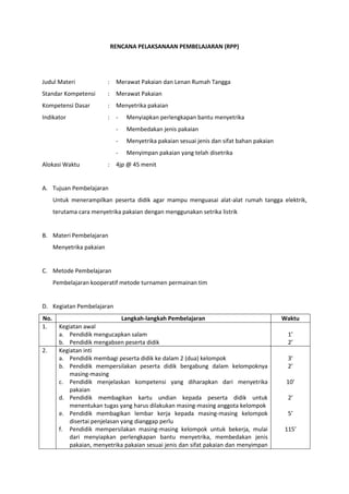RENCANA PELAKSANAAN PEMBELAJARAN (RPP)
Judul Materi : Merawat Pakaian dan Lenan Rumah Tangga
Standar Kompetensi : Merawat Pakaian
Kompetensi Dasar : Menyetrika pakaian
Indikator : - Menyiapkan perlengkapan bantu menyetrika
- Membedakan jenis pakaian
- Menyetrika pakaian sesuai jenis dan sifat bahan pakaian
- Menyimpan pakaian yang telah disetrika
Alokasi Waktu : 4jp @ 45 menit
A. Tujuan Pembelajaran
Untuk menerampilkan peserta didik agar mampu menguasai alat-alat rumah tangga elektrik,
terutama cara menyetrika pakaian dengan menggunakan setrika listrik
B. Materi Pembelajaran
Menyetrika pakaian
C. Metode Pembelajaran
Pembelajaran kooperatif metode turnamen permainan tim
D. Kegiatan Pembelajaran
No. Langkah-langkah Pembelajaran Waktu
1. Kegiatan awal
a. Pendidik mengucapkan salam
b. Pendidik mengabsen peserta didik
1’
2’
2. Kegiatan inti
a. Pendidik membagi peserta didik ke dalam 2 (dua) kelompok
b. Pendidik mempersilakan peserta didik bergabung dalam kelompoknya
masing-masing
c. Pendidik menjelaskan kompetensi yang diharapkan dari menyetrika
pakaian
d. Pendidik membagikan kartu undian kepada peserta didik untuk
menentukan tugas yang harus dilakukan masing-masing anggota kelompok
e. Pendidik membagikan lembar kerja kepada masing-masing kelompok
disertai penjelasan yang dianggap perlu
f. Pendidik mempersilakan masing-masing kelompok untuk bekerja, mulai
dari menyiapkan perlengkapan bantu menyetrika, membedakan jenis
pakaian, menyetrika pakaian sesuai jenis dan sifat pakaian dan menyimpan
3’
2’
10’
2’
5’
115’
 