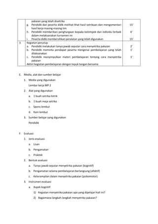 pakaian yang telah disetrika
g. Pendidik dan peserta didik melihat-lihat hasil setrikaan dan mengomentari
hasil kerja masing-masing tim
h. Pendidik memberikan penghargaan kepada kelompok dan individu terbaik
dalam melaksanakan turnamen ini
i. Peserta didik membersihkan peralatan yang telah digunakan
15’
6’
15’
3. Kegiatan penutup
a. Pendidik melakukan tanya jawab seputar cara menyetrika pakaian
b. Pendidik meminta pendapat peserta mengenai pembelajaran yang telah
dilaksanakan
c. Pendidik menyimpulkan materi pembelajaran tentang cara menyetrika
pakaian
Akhiri kegiatan pembelajaran dengan tepuk tangan bersama
2’
1’
1’
E. Media, alat dan sumber belajar
1. Media yang digunakan
Lembar kerja MP 2
2. Alat yang digunakan
a. 1 buah setrika listrik
b. 1 buah meja setrika
c. Spons lembut
d. Kain lembut
3. Sumber belajar yang digunakan
Pendidik
F. Evaluasi
1. Jenis evaluasi
a. Lisan
b. Pengamatan
c. Praktek
2. Bentuk evaluasi
a. Tanya jawab seputar menyetrika pakaian (kognitif)
b. Pengamatan selama pembelajaran berlangsung (afektif)
c. Keterampilan dalam menyetrika pakaian (psikomotor)
3. Instrumen evaluasi
a. Aspek kognitif
1) Kegiatan menyetrika pakaian apa yang dipelajari kali ini?
2) Bagaimana langkah-langkah menyetrika pakaian?
 