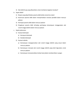 3) Alat elektrik apa yang dibutuhkan untuk membantu kegiatan tersebut?
b. Aspek afektif
1) Respon yang diperlihatkan peserta didik ketika menerima materi
2) Keseriusan peserta didik dalam memperhatikan instruksi pendidik dalam mencuci
pakaian
3) Partisipasi peserta didik dalam mencuci pakaian
4) Pengakuan peserta didik terhadap pentingnya kemampuan menggunakan alat
rumah tangga elektrik dalam mencuci pakaian
c. Aspek psikomotor
1) Evaluasi kelompok
a) Kemajuan kelompok
b) Kendala kelompok
2) Evaluasi individu
a) Kemampuan mengoperasikan alat rumah tangga elektrik yang sesuai dalam
mencuci pakaian
b) Kemampuan merawat alat rumah tangga elektrik yang telah digunakan untuk
mencuci pakaian
c) Kemampuan menerjemahkan lembar kerja dalam membersihkan ruangan
 