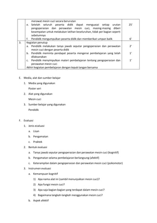 merawat mesin cuci secara berurutan
e. Setelah seluruh peserta didik dapat menguasai setiap urutan
pengoperasian dan perawatan mesin cuci, masing-masing diberi
kesempatan untuk melakukan latihan keseluruhan, tidak per bagian seperti
sebelumnya
f. Pendidik mengumpulkan peserta didik dan memberikan umpan balik
25’
6’
3. Kegiatan penutup
a. Pendidik melakukan tanya jawab seputar pengoperasian dan perawatan
mesin cuci dengan peserta didik
b. Pendidik meminta pendapat peserta mengenai pembelajaran yang telah
dilaksanakan
c. Pendidik menyimpulkan materi pembelajaran tentang pengoperasian dan
perawatan mesin cuci
Akhiri kegiatan pembelajaran dengan tepuk tangan bersama
2’
1’
1’
E. Media, alat dan sumber belajar
1. Media yang digunakan
Poster seri
2. Alat yang digunakan
Mesin cuci
3. Sumber belajar yang digunakan
Pendidik
F. Evaluasi
1. Jenis evaluasi
a. Lisan
b. Pengamatan
c. Praktek
2. Bentuk evaluasi
a. Tanya jawab seputar pengoperasian dan perawatan mesin cuci (kognitif)
b. Pengamatan selama pembelajaran berlangsung (afektif)
c. Keterampilan dalam pengoperasian dan perawatan mesin cuci (psikomotor)
3. Instrumen evaluasi
a. Kemampuan kognitif
1) Apa nama alat ini (sambil menunjukkan mesin cuci)?
2) Apa fungsi mesin cuci?
3) Apa saja bagian-bagian yang terdapat dalam mesin cuci?
4) Bagaimana langkah-langkah menggunakan mesin cuci?
b. Aspek afektif
 