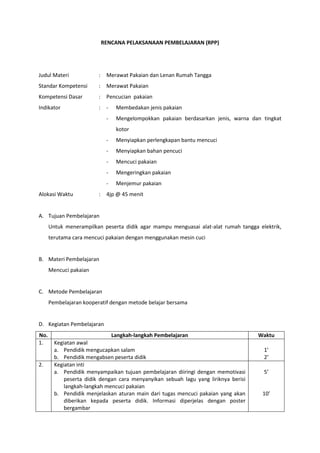 RENCANA PELAKSANAAN PEMBELAJARAN (RPP)
Judul Materi : Merawat Pakaian dan Lenan Rumah Tangga
Standar Kompetensi : Merawat Pakaian
Kompetensi Dasar : Pencucian pakaian
Indikator : - Membedakan jenis pakaian
- Mengelompokkan pakaian berdasarkan jenis, warna dan tingkat
kotor
- Menyiapkan perlengkapan bantu mencuci
- Menyiapkan bahan pencuci
- Mencuci pakaian
- Mengeringkan pakaian
- Menjemur pakaian
Alokasi Waktu : 4jp @ 45 menit
A. Tujuan Pembelajaran
Untuk menerampilkan peserta didik agar mampu menguasai alat-alat rumah tangga elektrik,
terutama cara mencuci pakaian dengan menggunakan mesin cuci
B. Materi Pembelajaran
Mencuci pakaian
C. Metode Pembelajaran
Pembelajaran kooperatif dengan metode belajar bersama
D. Kegiatan Pembelajaran
No. Langkah-langkah Pembelajaran Waktu
1. Kegiatan awal
a. Pendidik mengucapkan salam
b. Pendidik mengabsen peserta didik
1’
2’
2. Kegiatan inti
a. Pendidik menyampaikan tujuan pembelajaran diiringi dengan memotivasi
peserta didik dengan cara menyanyikan sebuah lagu yang liriknya berisi
langkah-langkah mencuci pakaian
b. Pendidik menjelaskan aturan main dari tugas mencuci pakaian yang akan
diberikan kepada peserta didik. Informasi diperjelas dengan poster
bergambar
5’
10’
 