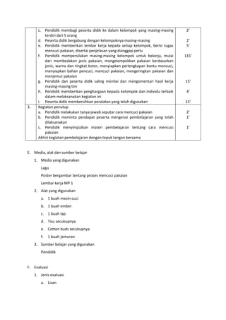 c. Pendidik membagi peserta didik ke dalam kelompok yang masing-masing
terdiri dari 5 orang
d. Peserta didik bergabung dengan kelompoknya masing-masing
e. Pendidik memberikan lembar kerja kepada setiap kelompok, berisi tugas
mencuci pakaian, disertai penjelasan yang dianggap perlu
f. Pendidik mempersilakan masing-masing kelompok untuk bekerja, mulai
dari membedakan jenis pakaian, mengelompokkan pakaian berdasarkan
jenis, warna dan tingkat kotor, menyiapkan perlengkapan bantu mencuci,
menyiapkan bahan pencuci, mencuci pakaian, mengeringkan pakaian dan
menjemur pakaian
g. Pendidik dan peserta didik saling menilai dan mengomentari hasil kerja
masing-masing tim
h. Pendidik memberikan penghargaan kepada kelompok dan individu terbaik
dalam melaksanakan kegiatan ini
i. Peserta didik membersihkan peralatan yang telah digunakan
2’
2’
5’
115’
15’
4’
15’
3. Kegiatan penutup
a. Pendidik melakukan tanya jawab seputar cara mencuci pakaian
b. Pendidik meminta pendapat peserta mengenai pembelajaran yang telah
dilaksanakan
c. Pendidik menyimpulkan materi pembelajaran tentang cara mencuci
pakaian
Akhiri kegiatan pembelajaran dengan tepuk tangan bersama
2’
1’
1’
E. Media, alat dan sumber belajar
1. Media yang digunakan
Lagu
Poster bergambar tentang proses mencuci pakaian
Lembar kerja MP 1
2. Alat yang digunakan
a. 1 buah mesin cuci
b. 1 buah ember
c. 1 buah lap
d. Tisu secukupnya
e. Cotton buds secukupnya
f. 1 buah jemuran
3. Sumber belajar yang digunakan
Pendidik
F. Evaluasi
1. Jenis evaluasi
a. Lisan
 