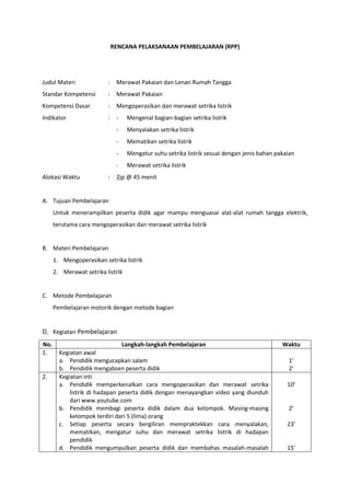 RENCANA PELAKSANAAN PEMBELAJARAN (RPP)
Judul Materi : Merawat Pakaian dan Lenan Rumah Tangga
Standar Kompetensi : Merawat Pakaian
Kompetensi Dasar : Mengoperasikan dan merawat setrika listrik
Indikator : - Mengenal bagian-bagian setrika listrik
- Menyalakan setrika listrik
- Mematikan setrika listrik
- Mengatur suhu setrika listrik sesuai dengan jenis bahan pakaian
- Merawat setrika listrik
Alokasi Waktu : 2jp @ 45 menit
A. Tujuan Pembelajaran
Untuk menerampilkan peserta didik agar mampu menguasai alat-alat rumah tangga elektrik,
terutama cara mengoperasikan dan merawat setrika listrik
B. Materi Pembelajaran
1. Mengoperasikan setrika listrik
2. Merawat setrika listrik
C. Metode Pembelajaran
Pembelajaran motorik dengan metode bagian
D. Kegiatan Pembelajaran
No. Langkah-langkah Pembelajaran Waktu
1. Kegiatan awal
a. Pendidik mengucapkan salam
b. Pendidik mengabsen peserta didik
1’
2’
2. Kegiatan inti
a. Pendidik memperkenalkan cara mengoperasikan dan merawat setrika
listrik di hadapan peserta didik dengan menayangkan video yang diunduh
dari www.youtube.com
b. Pendidik membagi peserta didik dalam dua kelompok. Masing-masing
kelompok terdiri dari 5 (lima) orang
c. Setiap peserta secara bergiliran mempraktekkan cara menyalakan,
mematikan, mengatur suhu dan merawat setrika listrik di hadapan
pendidik
d. Pendidik mengumpulkan peserta didik dan membahas masalah-masalah
10’
2’
23’
15’
 