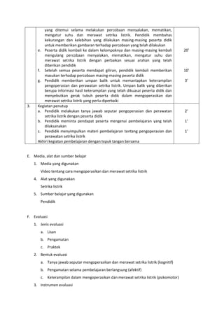 yang ditemui selama melakukan percobaan menyalakan, mematikan,
mengatur suhu dan merawat setrika listrik. Pendidik membahas
kekurangan dan kelebihan yang dilakukan masing-masing peserta didik
untuk memberikan gambaran terhadap percobaan yang telah dilakukan
e. Peserta didik kembali ke dalam kelompoknya dan masing-masing kembali
mengulang percobaan menyalakan, mematikan, mengatur suhu dan
merawat setrika listrik dengan perbaikan sesuai arahan yang telah
diberikan pendidik
f. Setelah semua peserta mendapat giliran, pendidik kembali memberikan
masukan terhadap percobaan masing-masing peserta didik
g. Pendidik memberikan umpan balik untuk memantapkan keterampilan
pengoperasian dan perawatan setrika listrik. Umpan balik yang diberikan
berupa informasi hasil keterampilan yang telah dikuasai peserta didik dan
menyebutkan gerak tubuh peserta didik dalam mengoperasikan dan
merawat setrika listrik yang perlu diperbaiki
20’
10’
3’
3. Kegiatan penutup
a. Pendidik melakukan tanya jawab seputar pengoperasian dan perawatan
setrika listrik dengan peserta didik
b. Pendidik meminta pendapat peserta mengenai pembelajaran yang telah
dilaksanakan
c. Pendidik menyimpulkan materi pembelajaran tentang pengoperasian dan
perawatan setrika listrik
Akhiri kegiatan pembelajaran dengan tepuk tangan bersama
2’
1’
1’
E. Media, alat dan sumber belajar
1. Media yang digunakan
Video tentang cara mengoperasikan dan merawat setrika listrik
4. Alat yang digunakan
Setrika listrik
5. Sumber belajar yang digunakan
Pendidik
F. Evaluasi
1. Jenis evaluasi
a. Lisan
b. Pengamatan
c. Praktek
2. Bentuk evaluasi
a. Tanya jawab seputar mengoperasikan dan merawat setrika listrik (kognitif)
b. Pengamatan selama pembelajaran berlangsung (afektif)
c. Keterampilan dalam mengoperasikan dan merawat setrika listrik (psikomotor)
3. Instrumen evaluasi
 