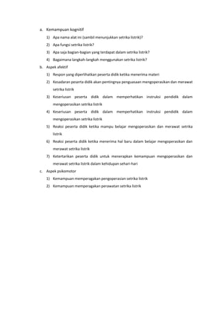 a. Kemampuan kognitif
1) Apa nama alat ini (sambil menunjukkan setrika listrik)?
2) Apa fungsi setrika listrik?
3) Apa saja bagian-bagian yang terdapat dalam setrika listrik?
4) Bagaimana langkah-langkah menggunakan setrika listrik?
b. Aspek afektif
1) Respon yang diperlihatkan peserta didik ketika menerima materi
2) Kesadaran peserta didik akan pentingnya penguasaan mengoperasikan dan merawat
setrika listrik
3) Keseriusan peserta didik dalam memperhatikan instruksi pendidik dalam
mengoperasikan setrika listrik
4) Keseriusan peserta didik dalam memperhatikan instruksi pendidik dalam
mengoperasikan setrika listrik
5) Reaksi peserta didik ketika mampu belajar mengoperasikan dan merawat setrika
listrik
6) Reaksi peserta didik ketika menerima hal baru dalam belajar mengoperasikan dan
merawat setrika listrik
7) Ketertarikan peserta didik untuk menerapkan kemampuan mengoperasikan dan
merawat setrika listrik dalam kehidupan sehari-hari
c. Aspek psikomotor
1) Kemampuan memperagakan pengoperasian setrika listrik
2) Kemampuan memperagakan perawatan setrika listrik
 