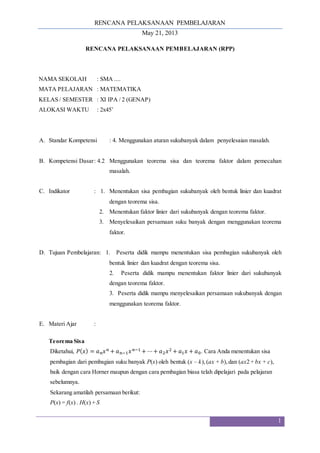 RENCANA PELAKSANAAN PEMBELAJARAN
May 21, 2013
1
RENCANA PELAKSANAAN PEMBELAJARAN (RPP)
NAMA SEKOLAH : SMA ....
MATA PELAJARAN : MATEMATIKA
KELAS / SEMESTER : XI IPA / 2 (GENAP)
ALOKASI WAKTU : 2x45’
A. Standar Kompetensi : 4. Menggunakan aturan sukubanyak dalam penyelesaian masalah.
B. Kompetensi Dasar: 4.2 Menggunakan teorema sisa dan teorema faktor dalam pemecahan
masalah.
C. Indikator : 1. Menentukan sisa pembagian sukubanyak oleh bentuk linier dan kuadrat
dengan teorema sisa.
2. Menentukan faktor linier dari sukubanyak dengan teorema faktor.
3. Menyelesaikan persamaan suku banyak dengan menggunakan teorema
faktor.
D. Tujuan Pembelajaran: 1. Peserta didik mampu menentukan sisa pembagian sukubanyak oleh
bentuk linier dan kuadrat dengan teorema sisa.
2. Peserta didik mampu menentukan faktor linier dari sukubanyak
dengan teorema faktor.
3. Peserta didik mampu menyelesaikan persamaan sukubanyak dengan
menggunakan teorema faktor.
E. Materi Ajar :
Teorema Sisa
Diketahui, 𝑃(𝑥) = 𝑎𝑛𝑥𝑛 + 𝑎𝑛−1𝑥𝑛−1 + ⋯+ 𝑎2𝑥2 + 𝑎1𝑥 + 𝑎0. Cara Anda menentukan sisa
pembagian dari pembagian suku banyak P(x) oleh bentuk (x – k),(ax + b),dan (ax2 + bx + c),
baik dengan cara Horner maupun dengan cara pembagian biasa telah dipelajari pada pelajaran
sebelumnya.
Sekarang amatilah persamaan berikut:
P(x) = f(x) . H(x) + S
 