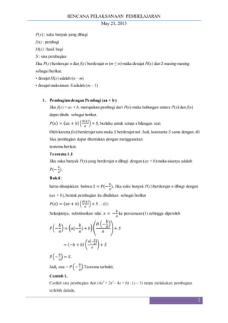 RENCANA PELAKSANAAN PEMBELAJARAN
May 21, 2013
2
P(x) : suku banyak yang dibagi
f(x) : pembagi
H(x) : hasil bagi
S : sisa pembagian
Jika P(x) berderajat n dan f(x) berderajat m (m ≤ n) maka derajat H(x) dan S masing-masing
sebagai berikut.
• derajat H(x) adalah (n – m)
• derajat maksimum S adalah (m – 1)
1. Pembagian dengan Pembagi (ax + b )
Jika f(x) = ax + b, merupakan pembagi dari P(x) maka hubungan antara P(x) dan f(x)
dapat ditulis sebagaiberikut.
𝑃(𝑥) = (𝑎𝑥 + 𝑏)(
𝐻(𝑥)
𝑎
) + 𝑆, berlaku untuk setiap x bilangan real.
Oleh karena f(x) berderajat satu maka S berderajat nol. Jadi, konstanta S sama dengan A0.
Sisa pembagian dapat ditentukan dengan menggunakan
teorema berikut.
Teorema 1.1
Jika suku banyak P(x) yang berderajat n dibagi dengan (ax + b) maka sisanya adalah
𝑃(−
𝑏
𝑎
).
Bukti :
harus ditunjukkan bahwa 𝑆 = 𝑃(−
𝑏
𝑎
), Jika suku banyak P(x) berderajat n dibagi dengan
(ax + b), bentuk pembagian itu dituliskan sebagai berikut
𝑃(𝑥) = (𝑎𝑥 + 𝑏)(
𝐻(𝑥)
𝑎
) + 𝑆 ... (1)
Selanjutnya, substitusikan nilai 𝑥 = −
𝑏
𝑎
ke persamaan (1) sehingga diperoleh
𝑃(−
𝑏
𝑎
) = (𝑎(−
𝑏
𝑎
) + 𝑏) (
𝐻 (−
𝑏
𝑎
)
𝑎
) + 𝑆
= (−𝑏 + 𝑏) (
𝐻(−
𝑏
𝑎
)
𝑎
) + 𝑆
𝑃(−
𝑏
𝑎
) = 𝑆.
Jadi, sisa = 𝑃 (−
𝑏
𝑎
).Teorema terbukti.
Contoh 1.
Carilah sisa pembagian dari (4x3
+ 2x2
– 4x + 6) : (x – 3) tanpa melakukan pembagian
terlebih dahulu.
 