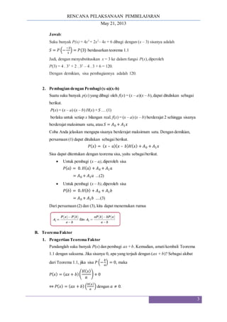 RENCANA PELAKSANAAN PEMBELAJARAN
May 21, 2013
3
Jawab:
Suku banyak P(x) = 4x3
+ 2x2
– 4x + 6 dibagi dengan (x – 3) sisanya adalah
𝑆 = 𝑃 (−
−3
1
) = 𝑃(3) berdasarkan teorema 1.1
Jadi, dengan menyubstitusikan x = 3 ke dalam fungsi P(x),diperoleh
P(3) = 4 . 33
+ 2 . 32
– 4 . 3 + 6 = 120.
Dengan demikian, sisa pembagiannya adalah 120.
2. Pembagian dengan Pembagi (x-a)(x-b)
Suatu suku banyak p(x) yang dibagi oleh f(x) = (x – a)(x – b),dapat dituliskan sebagai
berikut.
P(x) = (x – a) (x – b) H(x) + S … (1)
berlaku untuk setiap x bilangan real. f(x) = (x – a) (x – b) berderajat 2 sehingga sisanya
berderajat maksimum satu, atau 𝑆 = 𝐴0 + 𝐴1𝑥
Coba Anda jelaskan mengapa sisanya berderajat maksimum satu. Dengan demikian,
persamaan (1) dapat dituliskan sebagai berikut.
𝑃(𝑥) = (𝑥 – 𝑎)(𝑥 – 𝑏)𝐻(𝑥) + 𝐴0 + 𝐴1𝑥
Sisa dapat ditentukan dengan teorema sisa, yaitu sebagaiberikut.
 Untuk pembagi (x – a),diperoleh sisa
𝑃(𝑎) = 0. 𝐻(𝑎) + 𝐴0 + 𝐴1𝑎
= 𝐴0 + 𝐴1𝑎 ...(2)
 Untuk pembagi (x – b),diperoleh sisa
𝑃(𝑏) = 0.𝐻(𝑏) + 𝐴0 + 𝐴1𝑏
= 𝐴0 + 𝐴1𝑏 ....(3)
Dari persamaan (2) dan (3), kita dapat menemukan rumus
B. Teorema Faktor
1. Pengertian Teorema Faktor
Pandanglah suku banyak P(x) dan pembagi ax + b. Kemudian, amati kembali Teorema
1.1 dengan saksama. Jika sisanya 0, apa yang terjadi dengan (ax + b)? Sebagai akibat
dari Teorema 1.1, jika sisa 𝑃 (−
𝑏
𝑎
) = 0, maka
𝑃(𝑥) = (𝑎𝑥 + 𝑏)(
𝐻(𝑥)
𝑎
) + 0
⇔ 𝑃(𝑥) = (𝑎𝑥 + 𝑏) (
𝐻(𝑥)
𝑎
) dengan 𝑎 ≠ 0.
 
