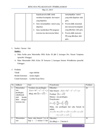 RENCANA PELAKSANAAN PEMBELAJARAN
May 21, 2013
6
kepada peserta didik untuk
membuat kesimpulan dari materi
yang diajarkan.
 Guru menyimpulkan materi yang
diajarkan.
 Guru memberikan PR mengenai
teorema sisa dan teorema faktor.
menyimpulkan materi
yang telah diajarkan oleh
guru.
 Peserta didik menyimak
dan mencatat kesimpulan
yang diberikan oleh guru.
 Peserta didik mencatat
PR yang diberikan oleh
guru.
I. Sumber / Sarana / Alat
Sumber :
a. Buku Seribu pena Matematika SMA Kelas XI jilid 2, karangan Drs. Husein Tamponas
(penerbit: Erlangga).
b. Buku Matematika SMA Kelas XI Semester 2, karangan Sartono Wirodikromo (penerbit:
Erlangga).
J. Penilaian
Teknik : tugas individu
Bentuk Instrumen : uraian singkat
Contoh Instrumen : Lembar Kerja Siswa
No. Indikator Soal Penyelesaian Penilaian
1. Menentukan
sisa
pembagian
sukubanyak
oleh bentuk
linier dengan
teorema sisa.
Tentukan sisa pembagian
x
x
x
x
x
f 2
1
2
3
4
4
)
( 



dibagi oleh  
2
2 
x !
Diketahui :
Suku banyak : x
x
x
x
x
f 2
1
2
3
4
4
)
( 



Pembagi :  
2
2 
x
Ditanya : sisa pembagian.
Penyelesaian :
𝑆 = 𝑓 (−
𝑏
𝑎
) = 𝑓 (−
√2
2
)
Maka, sisa pembagian dari suku banyak itu
adalah
2
1
2
2
.
4
)
2
(
)
2
(
)
2
(
)
2
(
4
)
2
(
4
1
2
1
4
1
4
1
2
1
2
1
2
2
1
3
2
1
4
2
1
2
1














f
20
2. Menentukan
sisa
Suatu suku banyak f (x) di
bagi x – 2 sisanya 6 dan
Diketahui :
f(x) dibagi x – 2 bersisa 6
30
 