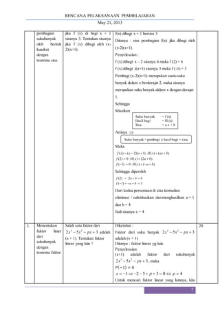 RENCANA PELAKSANAAN PEMBELAJARAN
May 21, 2013
7
pembagian
sukubanyak
oleh bentuk
kuadrat
dengan
teorema sisa.
jika f (x) di bagi x + 1
sisanya 3. Tentukan sisanya
jika f (x) dibagi oleh (x-
2)(x+1).
f(x) dibagi x + 1 bersisa 3
Ditanya : sisa pembagian f(x) jika dibagi oleh
(x-2)(x+1).
Penyelesaian :
f (x) dibagi x – 2 sisanya 6 maka f (2) = 6
f (x) dibagi )(x+1) sisanya 3 maka f (-1) = 3
Pembagi (x-2)(x+1) merupakan suatu suku
banyak dalam x berderajat 2, maka sisanya
merupakan suku banyak dalam x dengan derajat
1.
Sehingga
Misalkan
Artinya 
Maka
)
(
)
(
0
)
1
(
)
2
(
)
(
0
)
2
(
)
(
)
(
.
)
1
)(
2
(
)
(
b
a
x
H
f
b
a
x
H
f
b
ax
x
H
x
x
x
f















Sehingga diperoleh
3
)
1
(
6
2
)
2
(








b
a
f
b
a
f
Dari kedua persamaan di atas kemudian
eliminasi / substitusikan dan menghasilkan a = 1
dan b = 4
Jadi sisanya x + 4
3. Menentukan
faktor linier
dari
sukubanyak
dengan
teorema faktor
Salah satu faktor dari
3
5
2 2
3


 px
x
x adalah
(x + 1). Tentukan faktor
linear yang lain !
Diketahui :
Faktor dari suku banyak 3
5
2 2
3


 px
x
x
adalah (x + 1)
Ditanya : faktor linear yg lain.
Penyelesaian:
(x+1) adalah faktor dari sukubanyak
3
5
2 2
3


 px
x
x , maka
𝑃(−1) = 0
4
0
3
5
2
1 








 p
p
x
Untuk mencari faktor linear yang lainnya, kita
20
Suku banyak = f (x)
Hasil bagi = H (x)
Sisa = a x + b
Suku banyak = pembagi x hasil bagi + sisa
 