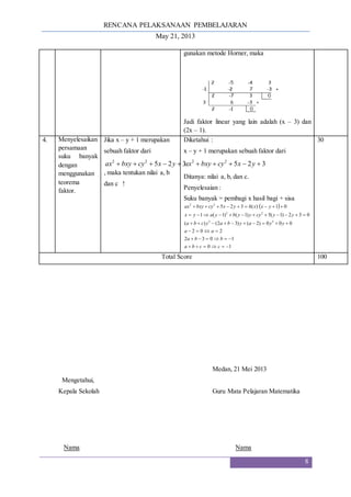 RENCANA PELAKSANAAN PEMBELAJARAN
May 21, 2013
8
gunakan metode Horner, maka
Jadi faktor linear yang lain adalah (x – 3) dan
(2x – 1).
4. Menyelesaikan
persamaan
suku banyak
dengan
menggunakan
teorema
faktor.
Jika x – y + 1 merupakan
sebuah faktor dari
3
2
5
2
2




 y
x
cy
bxy
ax
, maka tentukan nilai a, b
dan c !
Diketahui :
x – y + 1 merupakan sebuah faktor dari
3
2
5
2
2




 y
x
cy
bxy
ax
Ditanya: nilai a, b, dan c.
Penyelesaian :
Suku banyak = pembagi x hasil bagi + sisa
 
1
0
1
0
3
2
2
0
2
0
0
0
)
2
(
)
3
2
(
)
(
0
3
2
)
1
(
5
)
1
(
)
1
(
1
0
1
)
(
3
2
5
2
2
2
2
2
2















































c
c
b
a
b
b
a
a
a
y
y
a
y
b
a
y
c
b
a
y
y
cy
y
y
b
y
a
y
x
y
x
x
h
y
x
cy
bxy
ax
30
Total Score 100
Medan, 21 Mei 2013
Mengetahui,
Kepala Sekolah Guru Mata Pelajaran Matematika
Nama Nama
 