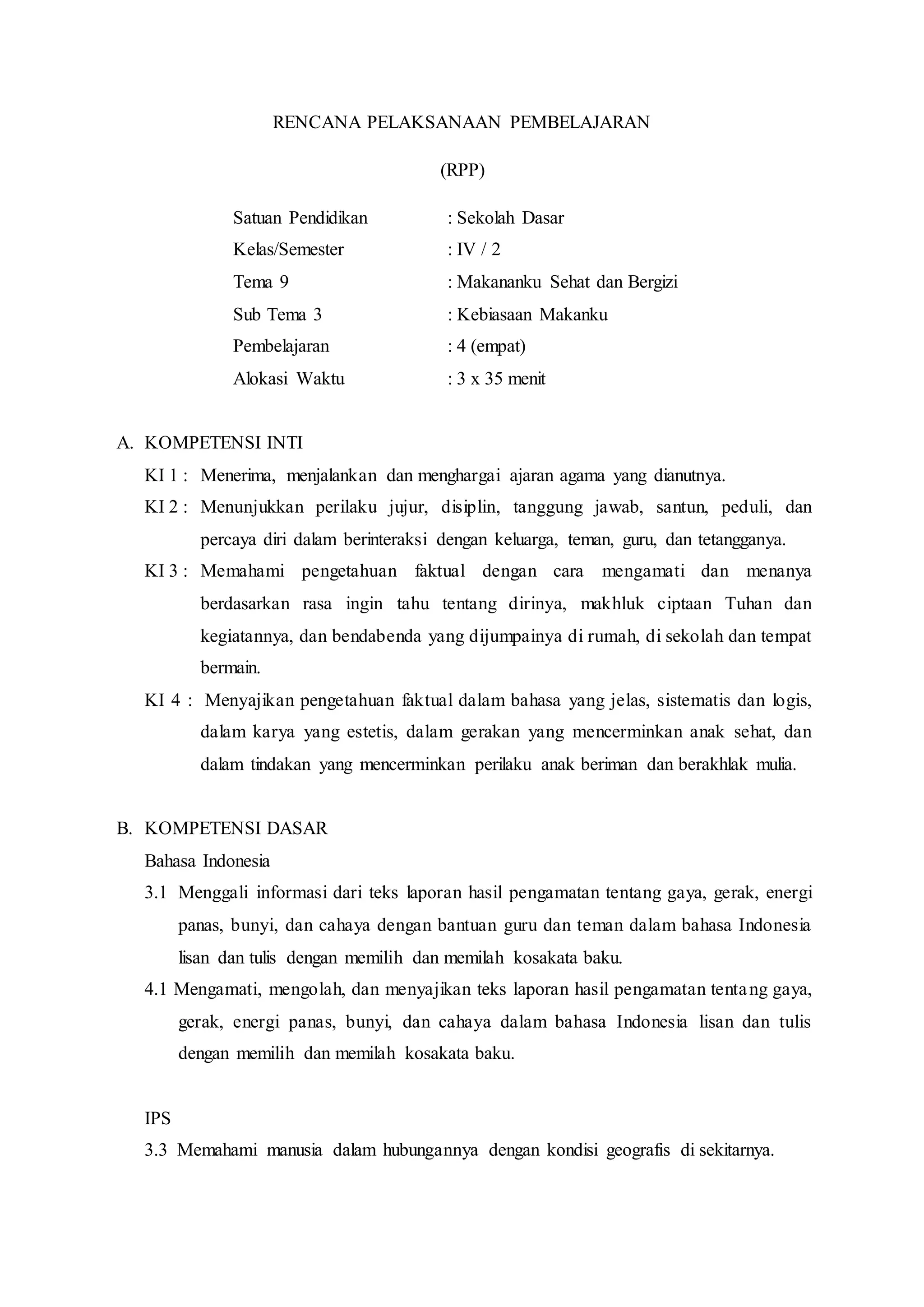 RENCANA PELAKSANAAN PEMBELAJARAN
(RPP)
Satuan Pendidikan : Sekolah Dasar
Kelas/Semester : IV / 2
Tema 9 : Makananku Sehat dan Bergizi
Sub Tema 3 : Kebiasaan Makanku
Pembelajaran : 4 (empat)
Alokasi Waktu : 3 x 35 menit
A. KOMPETENSI INTI
KI 1 : Menerima, menjalankan dan menghargai ajaran agama yang dianutnya.
KI 2 : Menunjukkan perilaku jujur, disiplin, tanggung jawab, santun, peduli, dan
percaya diri dalam berinteraksi dengan keluarga, teman, guru, dan tetangganya.
KI 3 : Memahami pengetahuan faktual dengan cara mengamati dan menanya
berdasarkan rasa ingin tahu tentang dirinya, makhluk ciptaan Tuhan dan
kegiatannya, dan bendabenda yang dijumpainya di rumah, di sekolah dan tempat
bermain.
KI 4 : Menyajikan pengetahuan faktual dalam bahasa yang jelas, sistematis dan logis,
dalam karya yang estetis, dalam gerakan yang mencerminkan anak sehat, dan
dalam tindakan yang mencerminkan perilaku anak beriman dan berakhlak mulia.
B. KOMPETENSI DASAR
Bahasa Indonesia
3.1 Menggali informasi dari teks laporan hasil pengamatan tentang gaya, gerak, energi
panas, bunyi, dan cahaya dengan bantuan guru dan teman dalam bahasa Indonesia
lisan dan tulis dengan memilih dan memilah kosakata baku.
4.1 Mengamati, mengolah, dan menyajikan teks laporan hasil pengamatan tentang gaya,
gerak, energi panas, bunyi, dan cahaya dalam bahasa Indonesia lisan dan tulis
dengan memilih dan memilah kosakata baku.
IPS
3.3 Memahami manusia dalam hubungannya dengan kondisi geografis di sekitarnya.
 