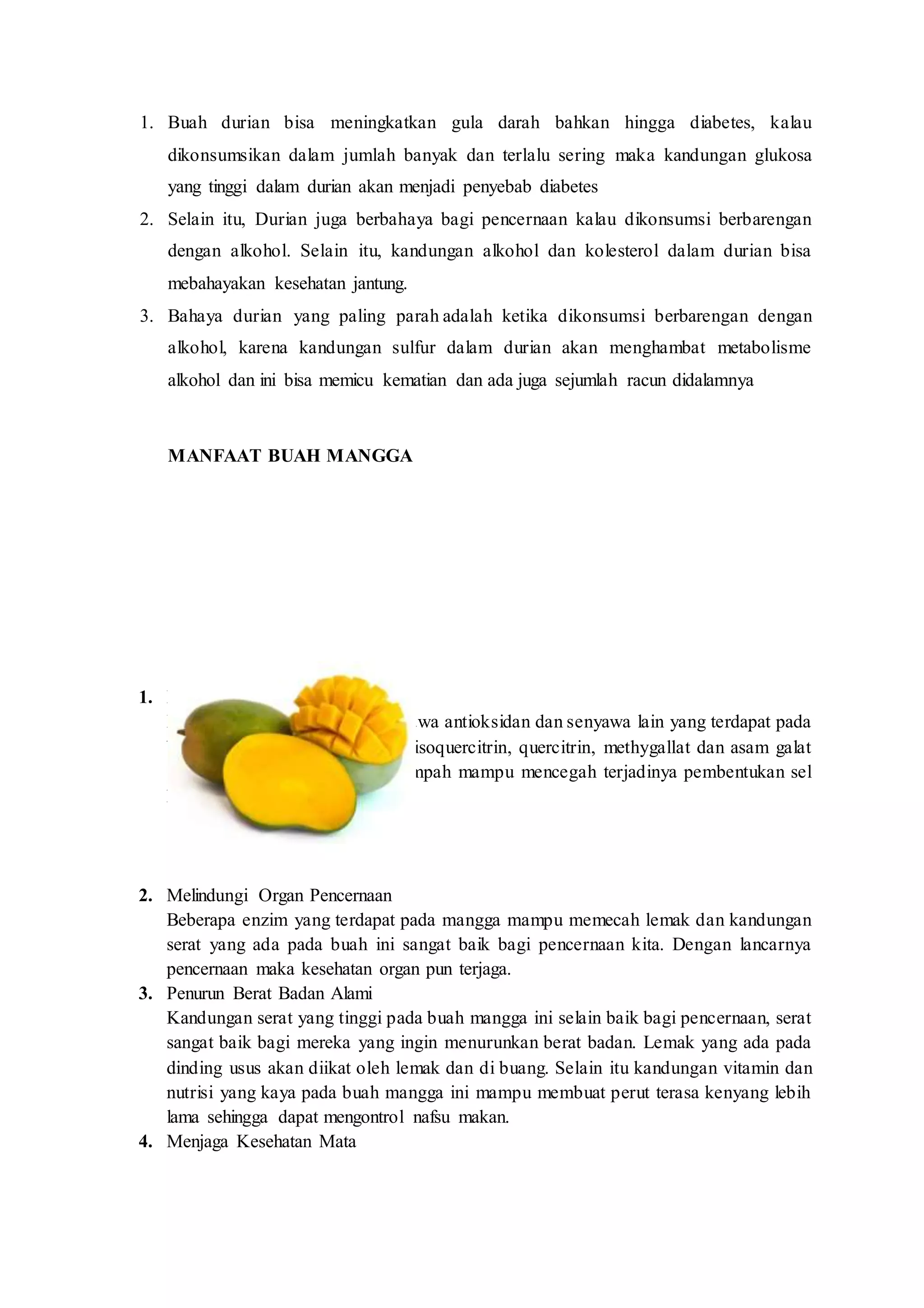 1. Buah durian bisa meningkatkan gula darah bahkan hingga diabetes, kalau
dikonsumsikan dalam jumlah banyak dan terlalu sering maka kandungan glukosa
yang tinggi dalam durian akan menjadi penyebab diabetes
2. Selain itu, Durian juga berbahaya bagi pencernaan kalau dikonsumsi berbarengan
dengan alkohol. Selain itu, kandungan alkohol dan kolesterol dalam durian bisa
mebahayakan kesehatan jantung.
3. Bahaya durian yang paling parah adalah ketika dikonsumsi berbarengan dengan
alkohol, karena kandungan sulfur dalam durian akan menghambat metabolisme
alkohol dan ini bisa memicu kematian dan ada juga sejumlah racun didalamnya
MANFAAT BUAH MANGGA
1. Pencegahan Kanker
Menurut sebuah penelitian, senyawa antioksidan dan senyawa lain yang terdapat pada
buah mangga seperti astragalin, isoquercitrin, quercitrin, methygallat dan asam galat
serta beberapa enzim yang melimpah mampu mencegah terjadinya pembentukan sel
kanker.
2. Melindungi Organ Pencernaan
Beberapa enzim yang terdapat pada mangga mampu memecah lemak dan kandungan
serat yang ada pada buah ini sangat baik bagi pencernaan kita. Dengan lancarnya
pencernaan maka kesehatan organ pun terjaga.
3. Penurun Berat Badan Alami
Kandungan serat yang tinggi pada buah mangga ini selain baik bagi pencernaan, serat
sangat baik bagi mereka yang ingin menurunkan berat badan. Lemak yang ada pada
dinding usus akan diikat oleh lemak dan di buang. Selain itu kandungan vitamin dan
nutrisi yang kaya pada buah mangga ini mampu membuat perut terasa kenyang lebih
lama sehingga dapat mengontrol nafsu makan.
4. Menjaga Kesehatan Mata
 