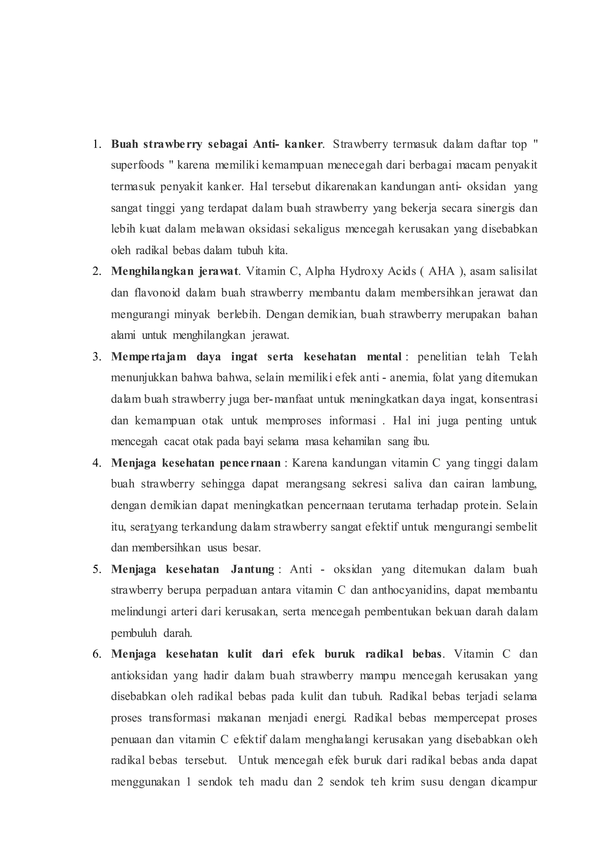 1. Buah strawberry sebagai Anti- kanker. Strawberry termasuk dalam daftar top "
superfoods " karena memiliki kemampuan menecegah dari berbagai macam penyakit
termasuk penyakit kanker. Hal tersebut dikarenakan kandungan anti- oksidan yang
sangat tinggi yang terdapat dalam buah strawberry yang bekerja secara sinergis dan
lebih kuat dalam melawan oksidasi sekaligus mencegah kerusakan yang disebabkan
oleh radikal bebas dalam tubuh kita.
2. Menghilangkan jerawat. Vitamin C, Alpha Hydroxy Acids ( AHA ), asam salisilat
dan flavonoid dalam buah strawberry membantu dalam membersihkan jerawat dan
mengurangi minyak berlebih. Dengan demikian, buah strawberry merupakan bahan
alami untuk menghilangkan jerawat.
3. Mempertajam daya ingat serta kesehatan mental : penelitian telah Telah
menunjukkan bahwa bahwa, selain memiliki efek anti - anemia, folat yang ditemukan
dalam buah strawberry juga ber-manfaat untuk meningkatkan daya ingat, konsentrasi
dan kemampuan otak untuk memproses informasi . Hal ini juga penting untuk
mencegah cacat otak pada bayi selama masa kehamilan sang ibu.
4. Menjaga kesehatan pencernaan : Karena kandungan vitamin C yang tinggi dalam
buah strawberry sehingga dapat merangsang sekresi saliva dan cairan lambung,
dengan demikian dapat meningkatkan pencernaan terutama terhadap protein. Selain
itu, seratyang terkandung dalam strawberry sangat efektif untuk mengurangi sembelit
dan membersihkan usus besar.
5. Menjaga kesehatan Jantung : Anti - oksidan yang ditemukan dalam buah
strawberry berupa perpaduan antara vitamin C dan anthocyanidins, dapat membantu
melindungi arteri dari kerusakan, serta mencegah pembentukan bekuan darah dalam
pembuluh darah.
6. Menjaga kesehatan kulit dari efek buruk radikal bebas. Vitamin C dan
antioksidan yang hadir dalam buah strawberry mampu mencegah kerusakan yang
disebabkan oleh radikal bebas pada kulit dan tubuh. Radikal bebas terjadi selama
proses transformasi makanan menjadi energi. Radikal bebas mempercepat proses
penuaan dan vitamin C efektif dalam menghalangi kerusakan yang disebabkan oleh
radikal bebas tersebut. Untuk mencegah efek buruk dari radikal bebas anda dapat
menggunakan 1 sendok teh madu dan 2 sendok teh krim susu dengan dicampur
 