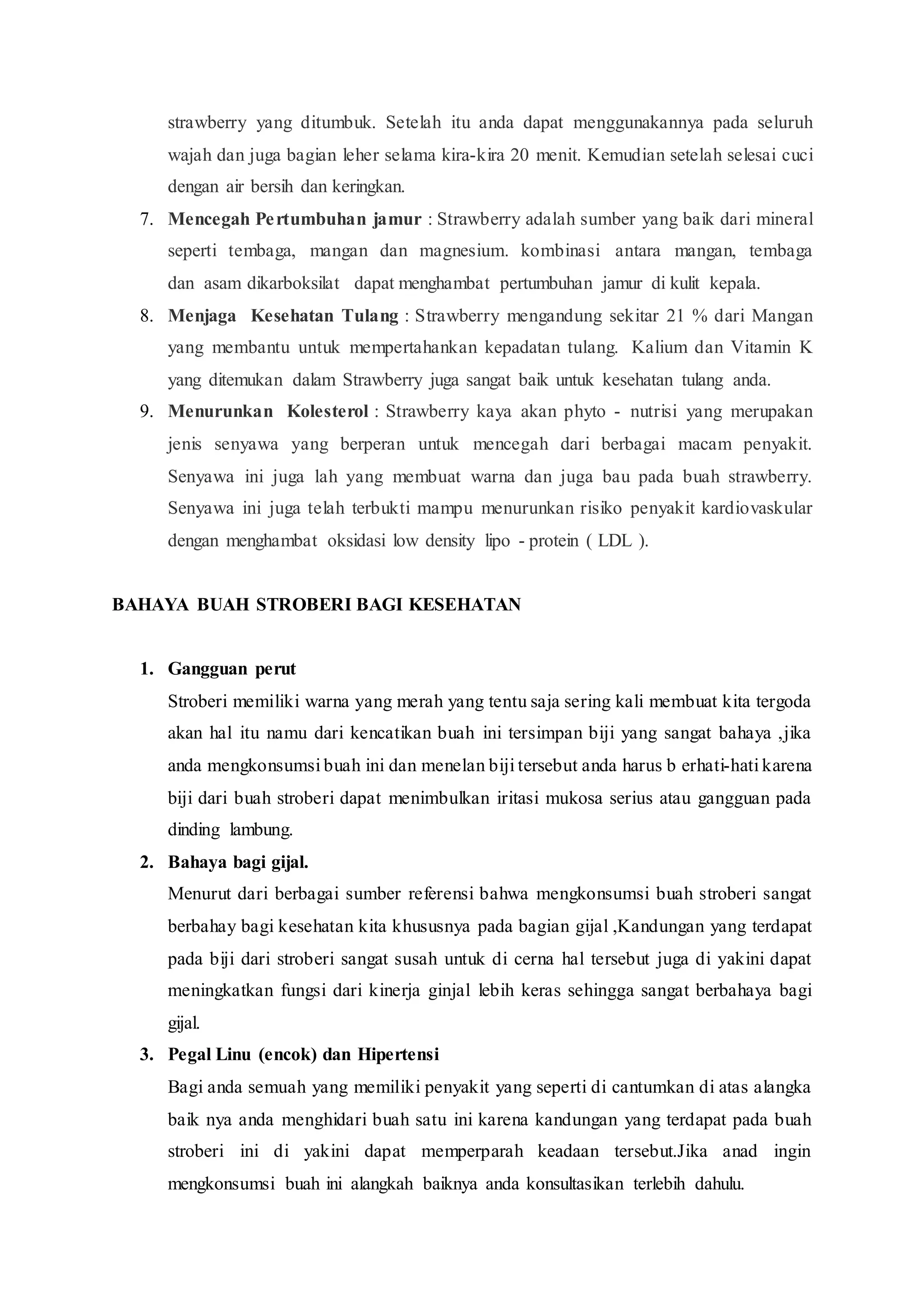 strawberry yang ditumbuk. Setelah itu anda dapat menggunakannya pada seluruh
wajah dan juga bagian leher selama kira-kira 20 menit. Kemudian setelah selesai cuci
dengan air bersih dan keringkan.
7. Mencegah Pertumbuhan jamur : Strawberry adalah sumber yang baik dari mineral
seperti tembaga, mangan dan magnesium. kombinasi antara mangan, tembaga
dan asam dikarboksilat dapat menghambat pertumbuhan jamur di kulit kepala.
8. Menjaga Kesehatan Tulang : Strawberry mengandung sekitar 21 % dari Mangan
yang membantu untuk mempertahankan kepadatan tulang. Kalium dan Vitamin K
yang ditemukan dalam Strawberry juga sangat baik untuk kesehatan tulang anda.
9. Menurunkan Kolesterol : Strawberry kaya akan phyto - nutrisi yang merupakan
jenis senyawa yang berperan untuk mencegah dari berbagai macam penyakit.
Senyawa ini juga lah yang membuat warna dan juga bau pada buah strawberry.
Senyawa ini juga telah terbukti mampu menurunkan risiko penyakit kardiovaskular
dengan menghambat oksidasi low density lipo - protein ( LDL ).
BAHAYA BUAH STROBERI BAGI KESEHATAN
1. Gangguan perut
Stroberi memiliki warna yang merah yang tentu saja sering kali membuat kita tergoda
akan hal itu namu dari kencatikan buah ini tersimpan biji yang sangat bahaya ,jika
anda mengkonsumsi buah ini dan menelan biji tersebut anda harus b erhati-hati karena
biji dari buah stroberi dapat menimbulkan iritasi mukosa serius atau gangguan pada
dinding lambung.
2. Bahaya bagi gijal.
Menurut dari berbagai sumber referensi bahwa mengkonsumsi buah stroberi sangat
berbahay bagi kesehatan kita khususnya pada bagian gijal ,Kandungan yang terdapat
pada biji dari stroberi sangat susah untuk di cerna hal tersebut juga di yakini dapat
meningkatkan fungsi dari kinerja ginjal lebih keras sehingga sangat berbahaya bagi
gijal.
3. Pegal Linu (encok) dan Hipertensi
Bagi anda semuah yang memiliki penyakit yang seperti di cantumkan di atas alangka
baik nya anda menghidari buah satu ini karena kandungan yang terdapat pada buah
stroberi ini di yakini dapat memperparah keadaan tersebut.Jika anad ingin
mengkonsumsi buah ini alangkah baiknya anda konsultasikan terlebih dahulu.
 