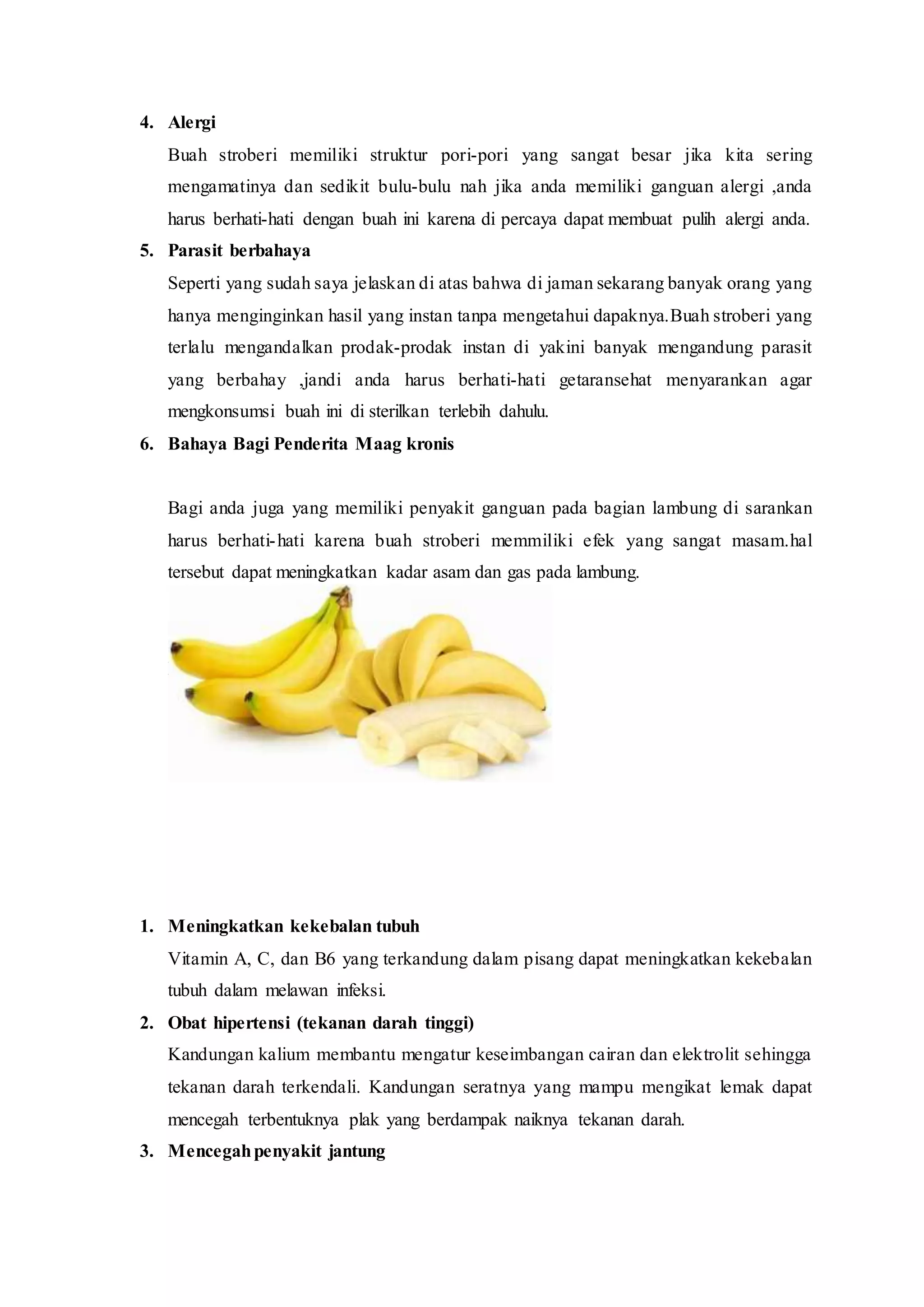 4. Alergi
Buah stroberi memiliki struktur pori-pori yang sangat besar jika kita sering
mengamatinya dan sedikit bulu-bulu nah jika anda memiliki ganguan alergi ,anda
harus berhati-hati dengan buah ini karena di percaya dapat membuat pulih alergi anda.
5. Parasit berbahaya
Seperti yang sudah saya jelaskan di atas bahwa di jaman sekarang banyak orang yang
hanya menginginkan hasil yang instan tanpa mengetahui dapaknya.Buah stroberi yang
terlalu mengandalkan prodak-prodak instan di yakini banyak mengandung parasit
yang berbahay ,jandi anda harus berhati-hati getaransehat menyarankan agar
mengkonsumsi buah ini di sterilkan terlebih dahulu.
6. Bahaya Bagi Penderita Maag kronis
Bagi anda juga yang memiliki penyakit ganguan pada bagian lambung di sarankan
harus berhati-hati karena buah stroberi memmiliki efek yang sangat masam.hal
tersebut dapat meningkatkan kadar asam dan gas pada lambung.
MANFAAT PISANG BAGI KESEHATAN
1. Meningkatkan kekebalan tubuh
Vitamin A, C, dan B6 yang terkandung dalam pisang dapat meningkatkan kekebalan
tubuh dalam melawan infeksi.
2. Obat hipertensi (tekanan darah tinggi)
Kandungan kalium membantu mengatur keseimbangan cairan dan elektrolit sehingga
tekanan darah terkendali. Kandungan seratnya yang mampu mengikat lemak dapat
mencegah terbentuknya plak yang berdampak naiknya tekanan darah.
3. Mencegahpenyakit jantung
 
