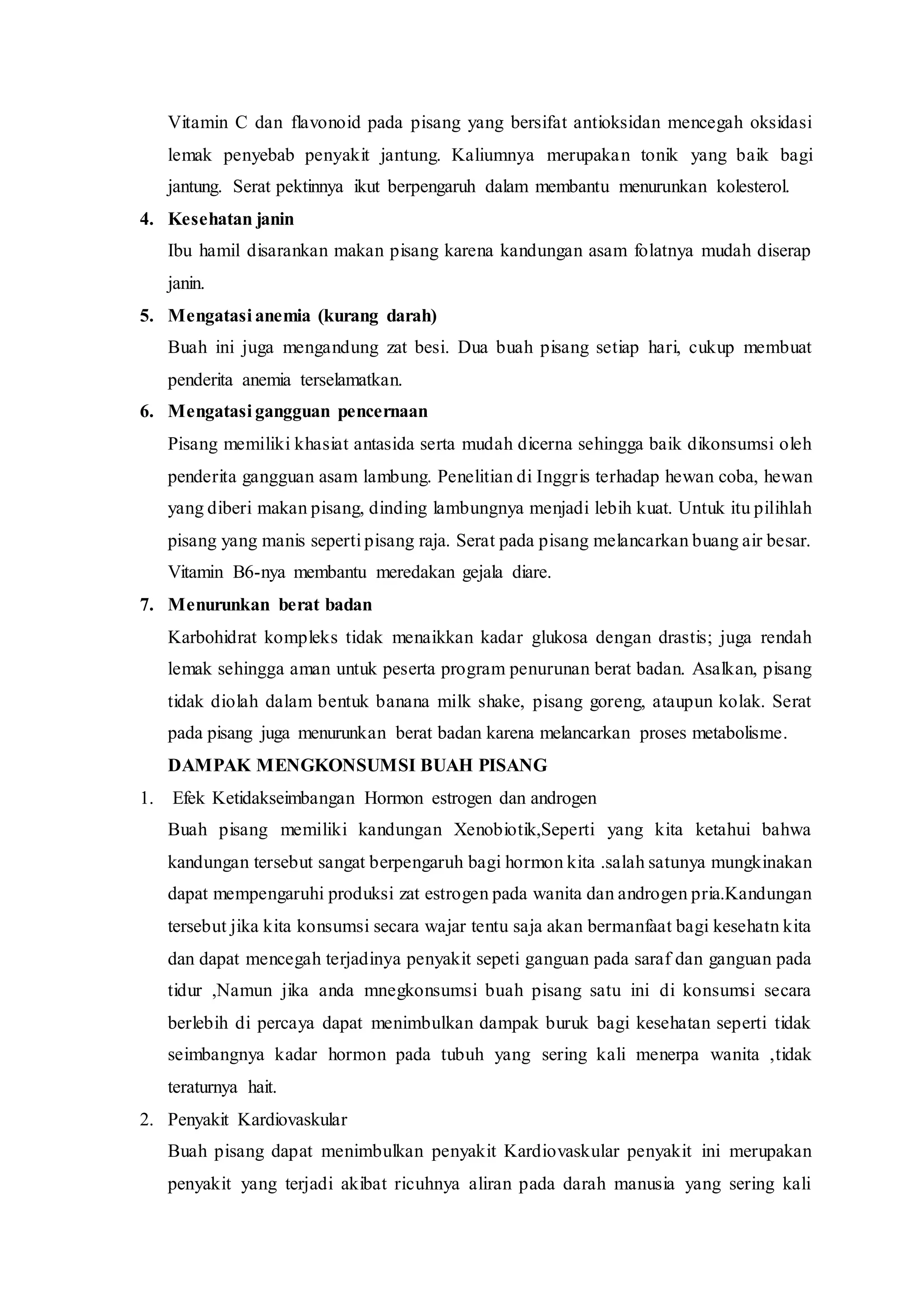 Vitamin C dan flavonoid pada pisang yang bersifat antioksidan mencegah oksidasi
lemak penyebab penyakit jantung. Kaliumnya merupakan tonik yang baik bagi
jantung. Serat pektinnya ikut berpengaruh dalam membantu menurunkan kolesterol.
4. Kesehatan janin
Ibu hamil disarankan makan pisang karena kandungan asam folatnya mudah diserap
janin.
5. Mengatasi anemia (kurang darah)
Buah ini juga mengandung zat besi. Dua buah pisang setiap hari, cukup membuat
penderita anemia terselamatkan.
6. Mengatasi gangguan pencernaan
Pisang memiliki khasiat antasida serta mudah dicerna sehingga baik dikonsumsi oleh
penderita gangguan asam lambung. Penelitian di Inggris terhadap hewan coba, hewan
yang diberi makan pisang, dinding lambungnya menjadi lebih kuat. Untuk itu pilihlah
pisang yang manis seperti pisang raja. Serat pada pisang melancarkan buang air besar.
Vitamin B6-nya membantu meredakan gejala diare.
7. Menurunkan berat badan
Karbohidrat kompleks tidak menaikkan kadar glukosa dengan drastis; juga rendah
lemak sehingga aman untuk peserta program penurunan berat badan. Asalkan, pisang
tidak diolah dalam bentuk banana milk shake, pisang goreng, ataupun kolak. Serat
pada pisang juga menurunkan berat badan karena melancarkan proses metabolisme.
DAMPAK MENGKONSUMSI BUAH PISANG
1. Efek Ketidakseimbangan Hormon estrogen dan androgen
Buah pisang memiliki kandungan Xenobiotik,Seperti yang kita ketahui bahwa
kandungan tersebut sangat berpengaruh bagi hormon kita .salah satunya mungkinakan
dapat mempengaruhi produksi zat estrogen pada wanita dan androgen pria.Kandungan
tersebut jika kita konsumsi secara wajar tentu saja akan bermanfaat bagi kesehatn kita
dan dapat mencegah terjadinya penyakit sepeti ganguan pada saraf dan ganguan pada
tidur ,Namun jika anda mnegkonsumsi buah pisang satu ini di konsumsi secara
berlebih di percaya dapat menimbulkan dampak buruk bagi kesehatan seperti tidak
seimbangnya kadar hormon pada tubuh yang sering kali menerpa wanita ,tidak
teraturnya hait.
2. Penyakit Kardiovaskular
Buah pisang dapat menimbulkan penyakit Kardiovaskular penyakit ini merupakan
penyakit yang terjadi akibat ricuhnya aliran pada darah manusia yang sering kali
 
