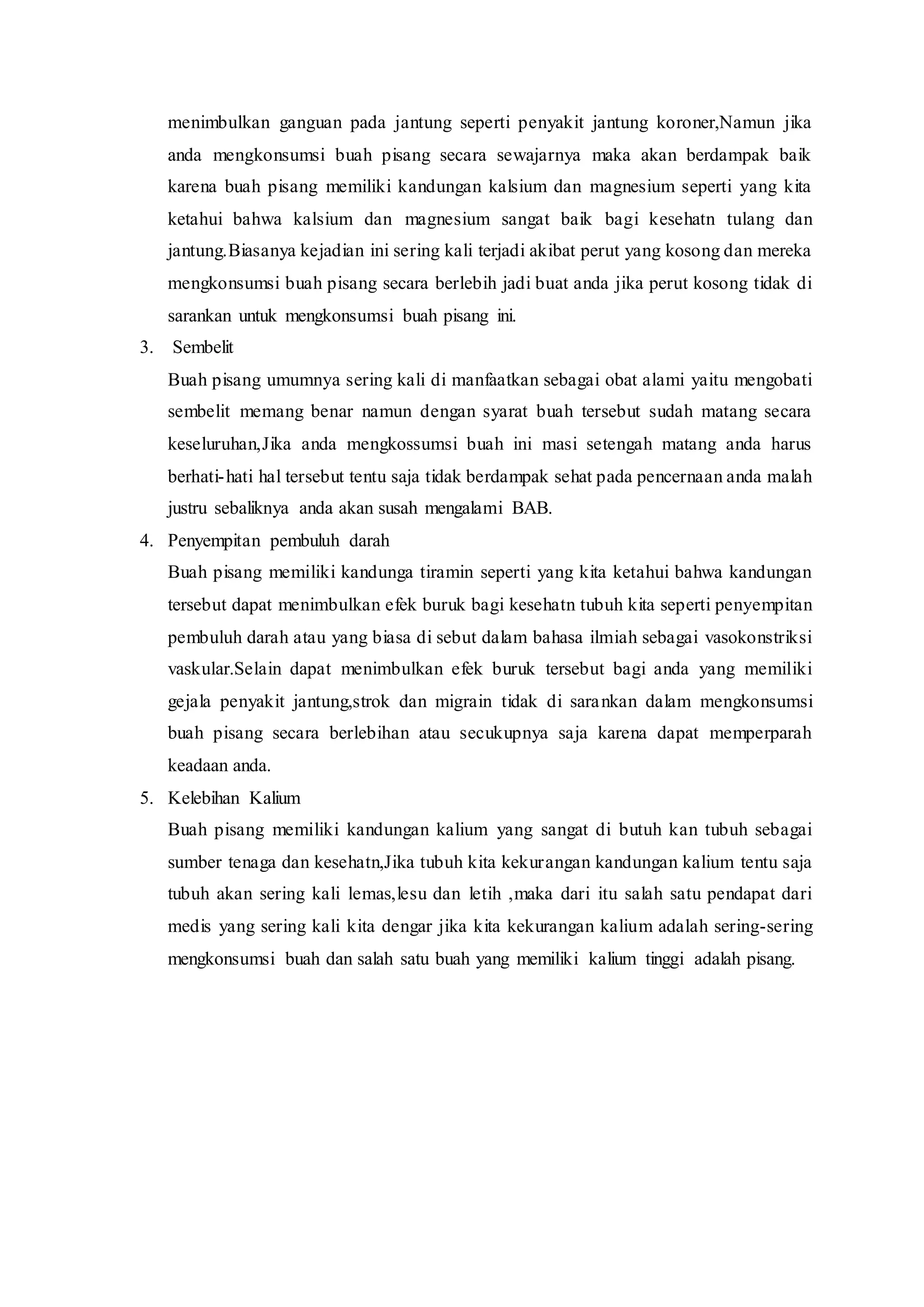 menimbulkan ganguan pada jantung seperti penyakit jantung koroner,Namun jika
anda mengkonsumsi buah pisang secara sewajarnya maka akan berdampak baik
karena buah pisang memiliki kandungan kalsium dan magnesium seperti yang kita
ketahui bahwa kalsium dan magnesium sangat baik bagi kesehatn tulang dan
jantung.Biasanya kejadian ini sering kali terjadi akibat perut yang kosong dan mereka
mengkonsumsi buah pisang secara berlebih jadi buat anda jika perut kosong tidak di
sarankan untuk mengkonsumsi buah pisang ini.
3. Sembelit
Buah pisang umumnya sering kali di manfaatkan sebagai obat alami yaitu mengobati
sembelit memang benar namun dengan syarat buah tersebut sudah matang secara
keseluruhan,Jika anda mengkossumsi buah ini masi setengah matang anda harus
berhati-hati hal tersebut tentu saja tidak berdampak sehat pada pencernaan anda malah
justru sebaliknya anda akan susah mengalami BAB.
4. Penyempitan pembuluh darah
Buah pisang memiliki kandunga tiramin seperti yang kita ketahui bahwa kandungan
tersebut dapat menimbulkan efek buruk bagi kesehatn tubuh kita seperti penyempitan
pembuluh darah atau yang biasa di sebut dalam bahasa ilmiah sebagai vasokonstriksi
vaskular.Selain dapat menimbulkan efek buruk tersebut bagi anda yang memiliki
gejala penyakit jantung,strok dan migrain tidak di sarankan dalam mengkonsumsi
buah pisang secara berlebihan atau secukupnya saja karena dapat memperparah
keadaan anda.
5. Kelebihan Kalium
Buah pisang memiliki kandungan kalium yang sangat di butuh kan tubuh sebagai
sumber tenaga dan kesehatn,Jika tubuh kita kekurangan kandungan kalium tentu saja
tubuh akan sering kali lemas,lesu dan letih ,maka dari itu salah satu pendapat dari
medis yang sering kali kita dengar jika kita kekurangan kalium adalah sering-sering
mengkonsumsi buah dan salah satu buah yang memiliki kalium tinggi adalah pisang.
 