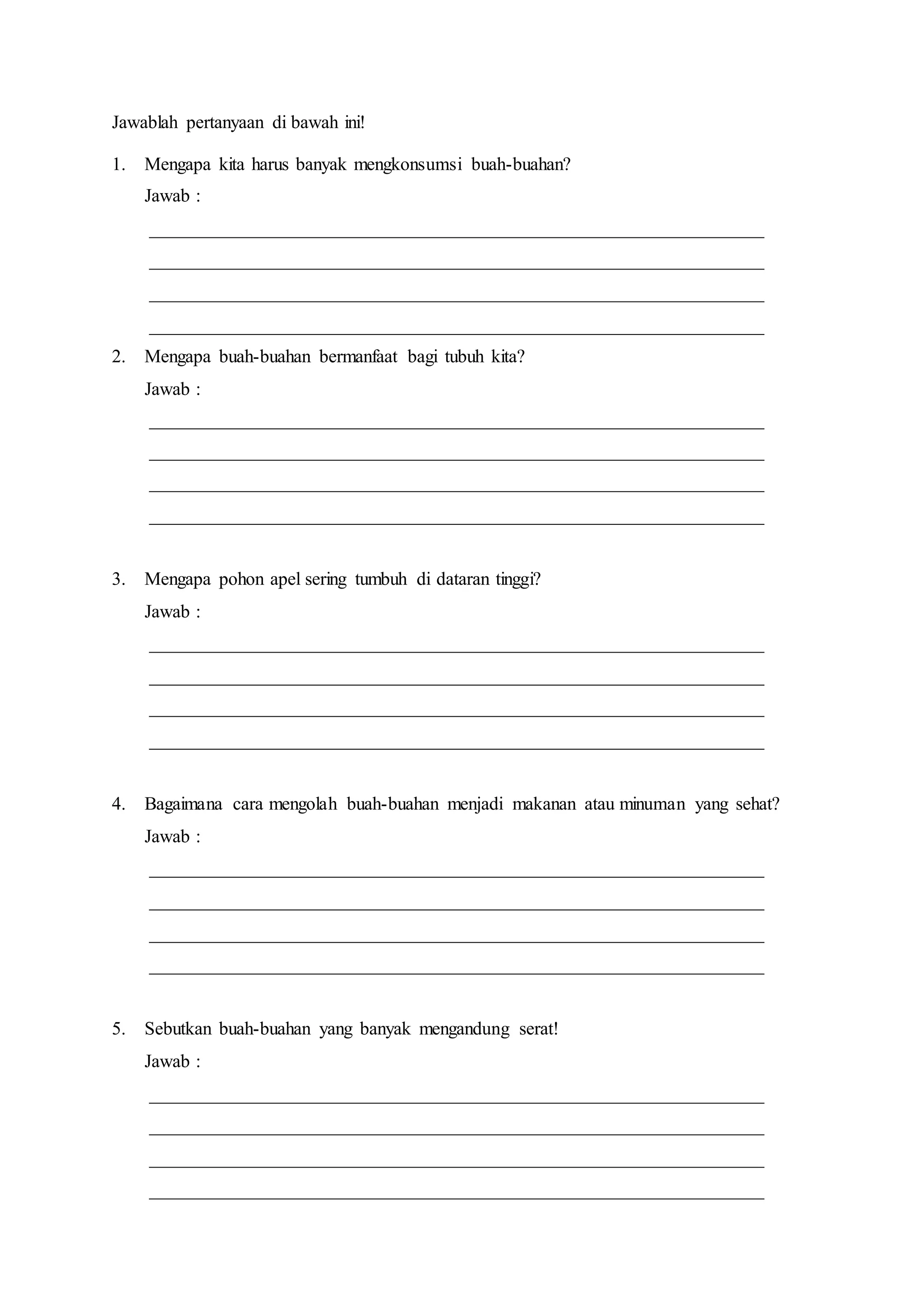 Jawablah pertanyaan di bawah ini!
1. Mengapa kita harus banyak mengkonsumsi buah-buahan?
Jawab :
__________________________________________________________________
__________________________________________________________________
__________________________________________________________________
__________________________________________________________________
2. Mengapa buah-buahan bermanfaat bagi tubuh kita?
Jawab :
__________________________________________________________________
__________________________________________________________________
__________________________________________________________________
__________________________________________________________________
3. Mengapa pohon apel sering tumbuh di dataran tinggi?
Jawab :
__________________________________________________________________
__________________________________________________________________
__________________________________________________________________
__________________________________________________________________
4. Bagaimana cara mengolah buah-buahan menjadi makanan atau minuman yang sehat?
Jawab :
__________________________________________________________________
__________________________________________________________________
__________________________________________________________________
__________________________________________________________________
5. Sebutkan buah-buahan yang banyak mengandung serat!
Jawab :
__________________________________________________________________
__________________________________________________________________
__________________________________________________________________
__________________________________________________________________
 